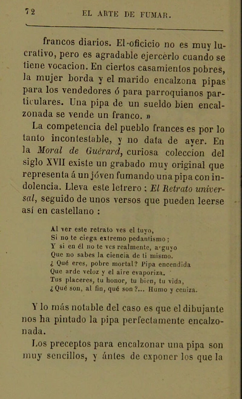 francos diarios. El-oficicio no es muy lu- crativo, pero es agradable ejercerlo cuando se liene vocacion. En ciertos casamienlos pobres, Ja mujer borda y el marido encalzona pipas para los vendedores ô para parroquianos par- tit ulares. Una pipa de un sueldo bien encal- zonada se vende un franco. » La competencia del pueblo frances es por lo lanto incontestable, y no data de aver. En la Moral de Guérard, curiosa coleccion del siglo XVII existe un grabado muy original que représenta â un joven fumando unapipacon in- dolencia. Lleva este letrero : El Retrato univer- sal, seguido de unos versos que pueden leerse asi en castellano : Al ver este retrato ves el tuyo, Si no te ciega eitremo pedanlismo; Y si en él no te ves rcalmentc, arguyo Que no sabes la ciencia de ti mismo. i Qué ères, pobre niortal? Pipa encendida Que arde veloz y cl aire evaporiza. Tus placercs, tu honor, tu bien, tu vida, ^Qué son, al fin, qué son?... Huino y ceniza. ^ lo rntis notable del caso es que el dibujanle nos ha pintado la pipa perfeclamente encalzo- nada. Los preceptos para cncalzonar una pipa son muy sencillos, y antes de exponer los que la