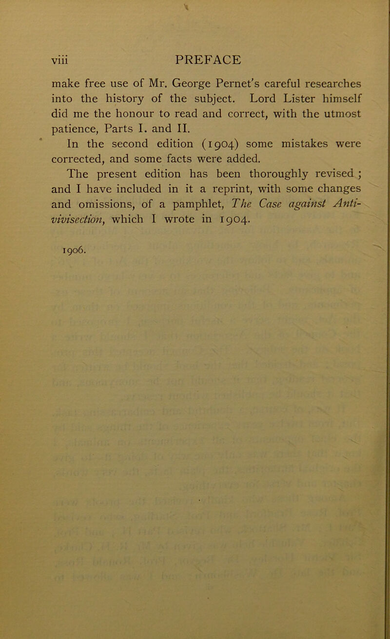 X viii PREFACE make free use of Mr. George Pernet’s careful researches into the history of the subject. Lord Lister himself did me the honour to read and correct, with the utmost patience, Parts I. and II. In the second edition (1904) some mistakes were corrected, and some facts were added. The present edition has been thoroughly revised ; and I have included in it a reprint, with some changes and omissions, of a pamphlet, The Case against Anti- vivisection, which I wrote in 1904. 1906.