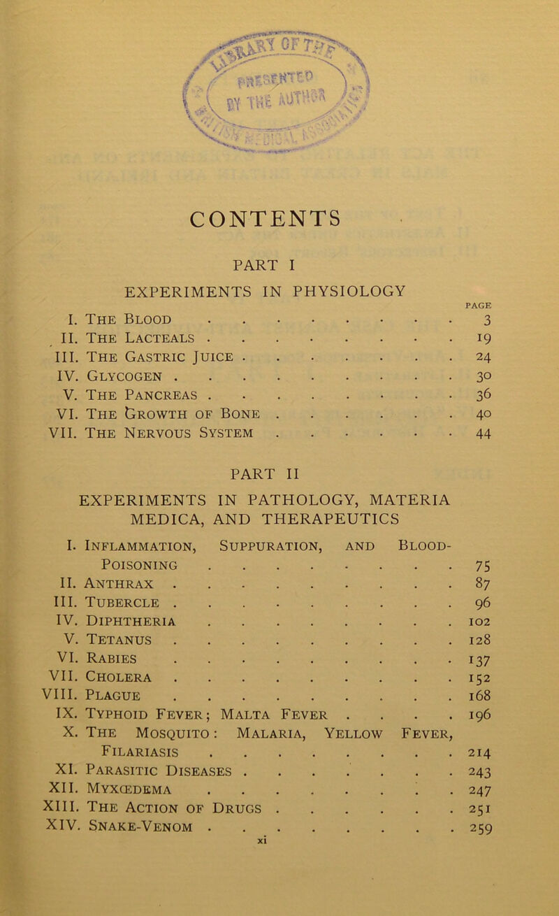 CONTENTS PART I EXPERIMENTS IN PHYSIOLOGY PAGE I. The Blood 3 II. The Lacteals 19 III. The Gastric Juice 24 IV. Glycogen 3° V. The Pancreas 36 VI. The Growth of Bone 40 VII. The Nervous System 44 PART II EXPERIMENTS IN PATHOLOGY, MATERIA MEDICA, AND THERAPEUTICS I. Inflammation, Suppuration, and Blood- Poisoning 75 II. Anthrax 87 III. Tubercle 96 IV. Diphtheria 102 V. Tetanus 128 VI. Rabies 137 VII. Cholera 152 VIII. Plague 168 IX. Typhoid Fever; Malta Fever . . . .196 X. The Mosquito : Malaria, Yellow Fever, Filariasis 214 XL Parasitic Diseases ....... 243 XII. Myxcedema . 247 XIII. The Action of Drugs 251 XIV. Snake-Venom 259