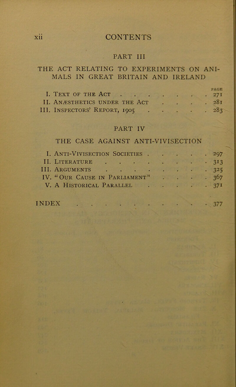 PART III THE ACT RELATING TO EXPERIMENTS ON ANI- MALS IN GREAT BRITAIN AND IRELAND PAGE I. Text of the Act 271 II. Anaesthetics under the Act . . . .281 III. Inspectors’ Report, 1905 283 PART IV THE CASE AGAINST ANTI-VIVISECTION I. Anti-Vivisection Societies 297 II. Literature 313 III. Arguments 325 IV. “Our Cause in Parliament” .... 367 V. A Historical Parallel 371 INDEX 377