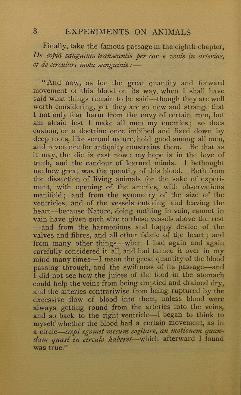 Finally, take the famous passage in the eighth chapter, De copid sanguinis transeuntis per cor e vents in arierias, et de circulari motu sanguinis:— ‘'And now, as for the great quantity and forward movement of this blood on its way, when I shall have said what things remain to be said—though they are well worth considering, yet they are so new and strange that I not only fear harm from the envy of certain men, but am afraid lest I make all men my enemies; so does custom, or a doctrine once imbibed and fixed down by deep roots, like second nature, hold good among all men, and reverence for antiquity constrains them. Be that as it may, the die is cast now: my hope is in the love of truth, and the candour of learned minds. I bethought me how great was the quantity of this blood. Both from the dissection of living animals for the sake of experi- ment, with opening of the arteries, with observations manifold; and from the symmetry of the size of the ventricles, and of the vessels entering and leaving the heart—because Nature, doing nothing in vain, cannot in vain have given such size to these vessels above the rest —and from the harmonious and happy device of the valves and fibres, and all other fabric of the heart; and from many other things—when I had again and again carefully considered it all, and had turned it over in my mind many times—I mean the great quantity of the blood passing through, and the swiftness of its passage—and I did not see how the juices of the food in the stomach could help the veins from being emptied and drained dry, and the arteries contrariwise from being ruptured by the excessive flow of blood into them, unless blood were always getting round from the arteries into the veins, and so back to the right ventricle—I began to think to myself whether the blood had a certain movement, as in a circle—coepi egoniet inecum cogitarCy an motionem quan- dam quasi in circulo haberet—which afterward I found was true.”