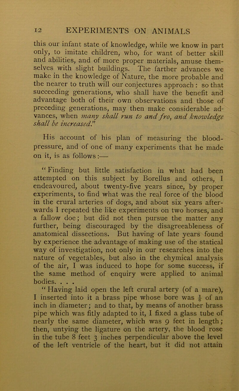 this our infant state of knowledge, while we know in part only, to imitate children, who, for want of better skill and abilities, and of more proper materials, amuse them- selves with slight buildings. The farther advances we make in the knowledge of Nature, the more probable and the nearer to truth will our conjectures approach ; so that succeeding generations, who shall have the benefit and advantage both of their own observations and those of preceding generations, may then make considerable ad- vances, when many shall run to and fro^ and knowledge shall be increasedr His account of his plan of measuring the blood- pressure, and of one of many experiments that he made on it, is as follows:— “ Finding but little satisfaction in what had been attempted on this subject by Borellus and others, I endeavoured, about twenty-five years since, by proper experiments, to find what was the real force of the blood in the crural arteries of dogs, and about six years after- wards I repeated the like experiments on two horses, and a fallow doe; but did not then pursue the matter any further, being discouraged by the disagreeableness of anatomical dissections. But having of late years found by experience the advantage of making use of the statical way of investigation, not only in our researches into the nature of vegetables, but also in the chymical analysis of the air, I was induced to hope for some success, if the same method of enquiry were applied to animal bodies. . . . “ Having laid open the left crural artery (of a mare), I inserted into it a brass pipe whose bore was ^ of an inch in diameter; and to that, by means of another brass pipe which was fitly adapted to it, I fixed a glass tube of nearly the same diameter, which was 9 feet in length; then, untying the ligature on the artery, the blood rose in the tube 8 feet 3 inches perpendicular above the level of the left ventricle of the heart, but it did not attain