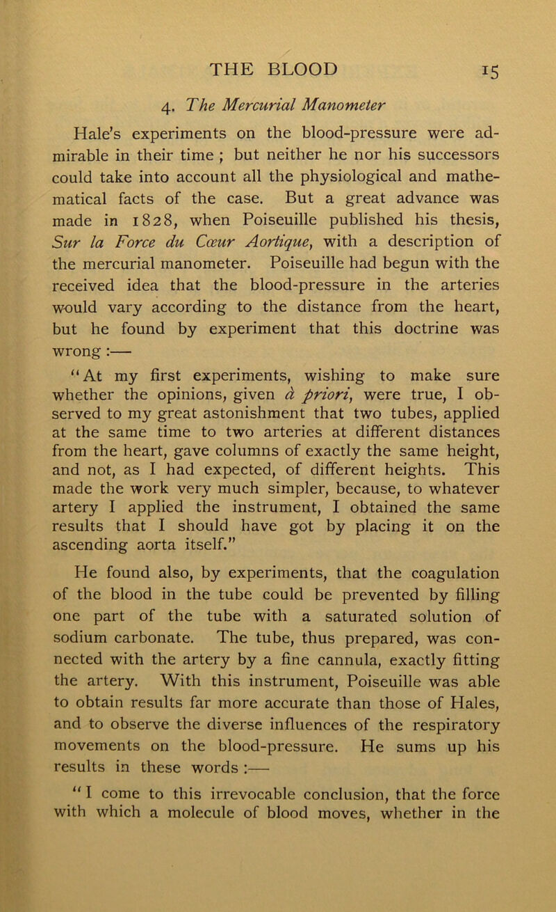 4. The Mercurial Manometer Hale’s experiments on the blood-pressure were ad- mirable in their time ; but neither he nor his successors could take into account all the physiological and mathe- matical facts of the case. But a great advance was made in 1828, when Poiseuille published his thesis, Sur la Force du Coeur Aortique, with a description of the mercurial manometer. Poiseuille had begun with the received idea that the blood-pressure in the arteries would vary according to the distance from the heart, but he found by experiment that this doctrine was wrong :— “At my first experiments, wishing to make sure whether the opinions, given d priori, were true, I ob- served to my great astonishment that two tubes, applied at the same time to two arteries at different distances from the heart, gave columns of exactly the same height, and not, as I had expected, of different heights. This made the work very much simpler, because, to whatever artery I applied the instrument, I obtained the same results that I should have got by placing it on the ascending aorta itself.” He found also, by experiments, that the coagulation of the blood in the tube could be prevented by filling one part of the tube with a saturated solution of sodium carbonate. The tube, thus prepared, was con- nected with the artery by a fine cannula, exactly fitting the artery. With this instrument, Poiseuille was able to obtain results far more accurate than those of Hales, and to observe the diverse influences of the respiratory movements on the blood-pressure. He sums up his results in these words :— “ I come to this irrevocable conclusion, that the force with which a molecule of blood moves, whether in the