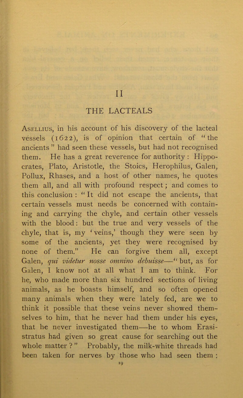 II THE LACTEALS Asellius, in his account of his discovery of the lacteal vessels (1622), is of opinion that certain of ‘'the ancients  had seen these vessels, but had not recognised them. He has a great reverence for authority ; Hippo- crates, Plato, Aristotle, the Stoics, Herophilus, Galen, Pollux, Rhases, and a host of other names, he quotes them all, and all with profound respect; and comes to this conclusion : “ It did not escape the ancients, that certain vessels must needs be concerned with contain- ing and carrying the chyle, and certain other vessels with the blood: but the true and very vessels of the chyle, that is, my ‘ veins,’ though they were seen by some of the ancients, yet they were recognised by none of them.” He can forgive them all, except Galen, videtur nosse omnino debuisse—“ but, as for Galen, I know not at all what I am to think. For he, who made more than six hundred sections of living animals, as he boasts himself, and so often opened many animals when they were lately fed, are we to think it possible that these veins never showed them- selves to him, that he never had them under his eyes, that he never investigated them—he to whom Erasi- stratus had given so great cause for searching out the whole matter ? ” Probably, the milk-white threads had been taken for nerves by those who had seen them :