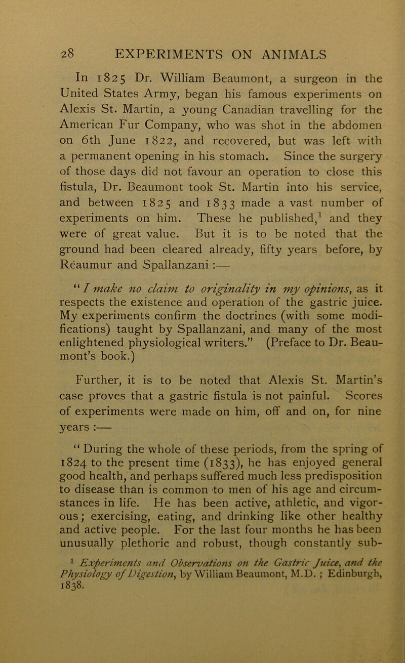 In 1825 Dr. William Beaumont, a surgeon in the United States Army, began his famous experiments on Alexis St. Martin, a young Canadian travelling for the American Fur Company, who was shot in the abdomen on 6th June 1822, and recovered, but was left with a permanent opening in his stomach. Since the surgery of those days did not favour an operation to close this fistula. Dr. Beaumont took St. Martin into his service, and between 1825 and 1833 riia-de avast number of experiments on him. These he published/ and they were of great value. But it is to be noted that the ground had been cleared already, fifty years before, by Reaumur and Spallanzani :— I make no claim to originality in my opinions, as it respects the existence and operation of the gastric juice. My experiments confirm the doctrines (with some modi- fications) taught by Spallanzani, and many of the most enlightened physiological writers.” (Preface to Dr. Beau- mont’s book.) Further, it is to be noted that Alexis St. Martin’s case proves that a gastric fistula is not painful. Scores of experiments were made on him, off and on, for nine years ;— “ During the whole of these periods, from the spring of 1824 to the present time (1833), he has enjoyed general good health, and perhaps suffered much less predisposition to disease than is common to men of his age and circum- stances in life. He has been active, athletic, and vigor- ous ; exercising, eating, and drinking like other healthy and active people. For the last four months he has been unusually plethoric and robust, though constantly sub- 1 Experiments and Observations on the Gastric Juice, and the Physiology of Digestion, by William Beaumont, M.D. ; Edinburgh, 1838.