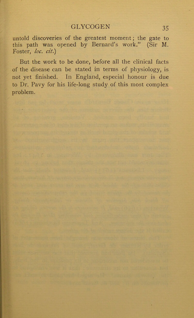 untold discoveries of the greatest moment; the gate to this path was opened by Bernard's work.” (Sir M. Foster, loc. cit.) But the work to be done, before all the clinical facts of the disease can be stated in terms of physiology, is not yet finished. In England, especial honour is due to Dr. Pavy for his life-long study of this most complex problem.