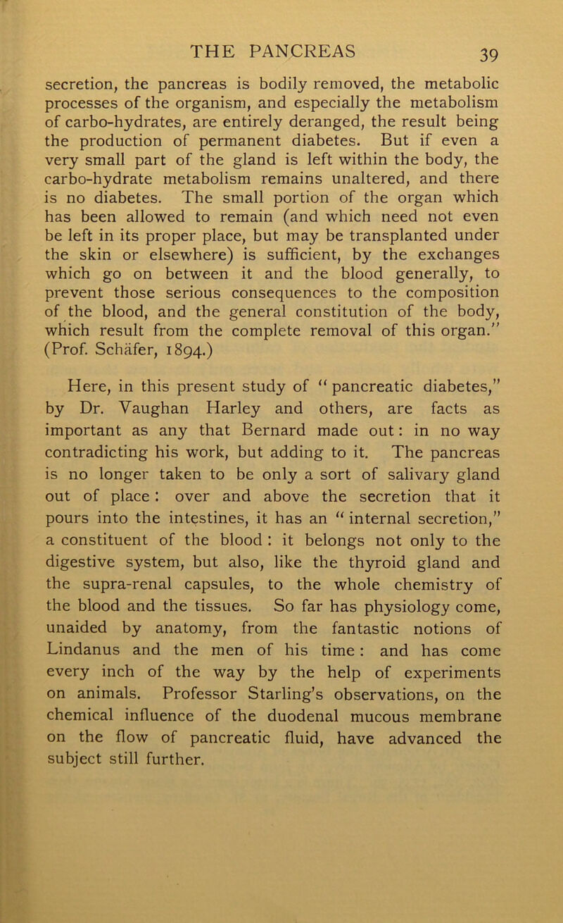 secretion, the pancreas is bodily removed, the metabolic processes of the organism, and especially the metabolism of carbo-hydrates, are entirely deranged, the result being the production of permanent diabetes. But if even a very small part of the gland is left within the body, the carbo-hydrate metabolism remains unaltered, and there is no diabetes. The small portion of the organ which has been allowed to remain (and which need not even be left in its proper place, but may be transplanted under the skin or elsewhere) is sufficient, by the exchanges which go on between it and the blood generally, to prevent those serious consequences to the composition of the blood, and the general constitution of the body, which result from the complete removal of this organ. (Prof. Schafer, 1894.) Here, in this present study of “ pancreatic diabetes,” by Dr. Vaughan Harley and others, are facts as important as any that Bernard made out: in no way contradicting his work, but adding to it. The pancreas is no longer taken to be only a sort of salivary gland out of place : over and above the secretion that it pours into the intestines, it has an “ internal secretion,” a constituent of the blood : it belongs not only to the digestive system, but also, like the thyroid gland and the supra-renal capsules, to the whole chemistry of the blood and the tissues. So far has physiology come, unaided by anatomy, from the fantastic notions of Lindanus and the men of his time : and has come every inch of the way by the help of experiments on animals. Professor Starling’s observations, on the chemical influence of the duodenal mucous membrane on the flow of pancreatic fluid, have advanced the subject still further.