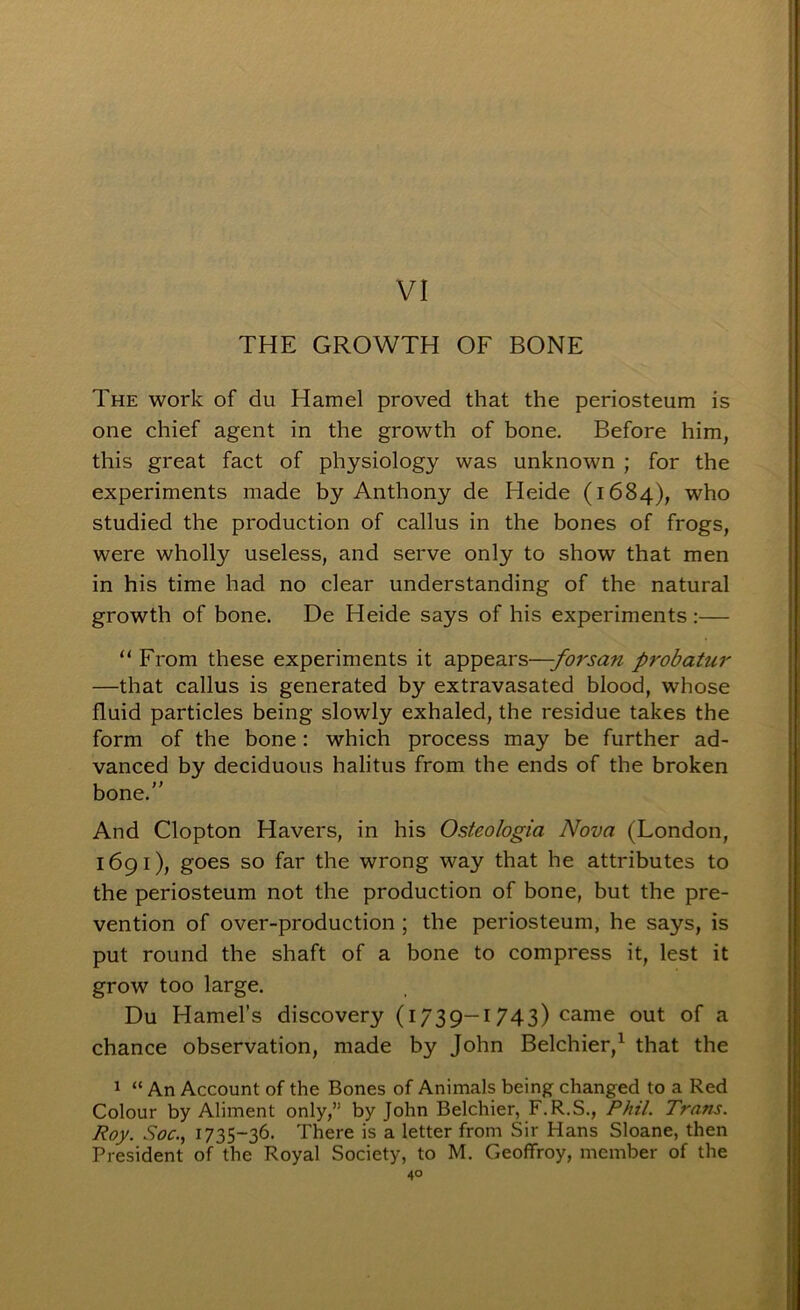 VI THE GROWTH OF BONE The work of du Hamel proved that the periosteum is one chief agent in the growth of bone. Before him, this great fact of physiology was unknown ; for the experiments made by Anthony de Heide (1684), who studied the production of callus in the bones of frogs, were wholly useless, and serve only to show that men in his time had no clear understanding of the natural growth of bone. De Heide says of his experiments:— “ From these experiments it appears—-forsan probatur —that callus is generated by extravasated blood, whose fluid particles being slowly exhaled, the residue takes the form of the bone: which process may be further ad- vanced by deciduous halitus from the ends of the broken bone.” And Clopton Havers, in his Osteologia Nova (London, 1691), goes so far the wrong way that he attributes to the periosteum not the production of bone, but the pre- vention of over-production ; the periosteum, he says, is put round the shaft of a bone to compress it, lest it grow too large. Du Hamel’s discovery (1739—1743) came out of a chance observation, made by John Belchier,^ that the 1 “ An Account of the Bones of Animals being changed to a Red Colour by Aliment only,” by John Belchier, F.R.S., Phil. Trans. Roy. Soc., 1735-36. There is a letter from Sir Hans Sloane, then President of the Royal Society, to M. Geoffroy, member of the