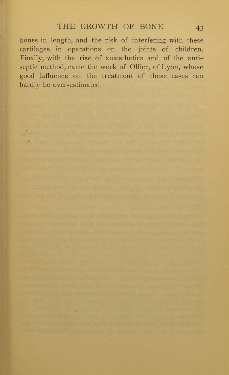 bones in length, and the risk of interfering with these cartilages in operations on the joints of children. Finally, with the rise of anaesthetics and of the anti- septic method, came the work of Ollier, of Lyon, whose good influence on the treatment of these cases can hardly be over-estimated.