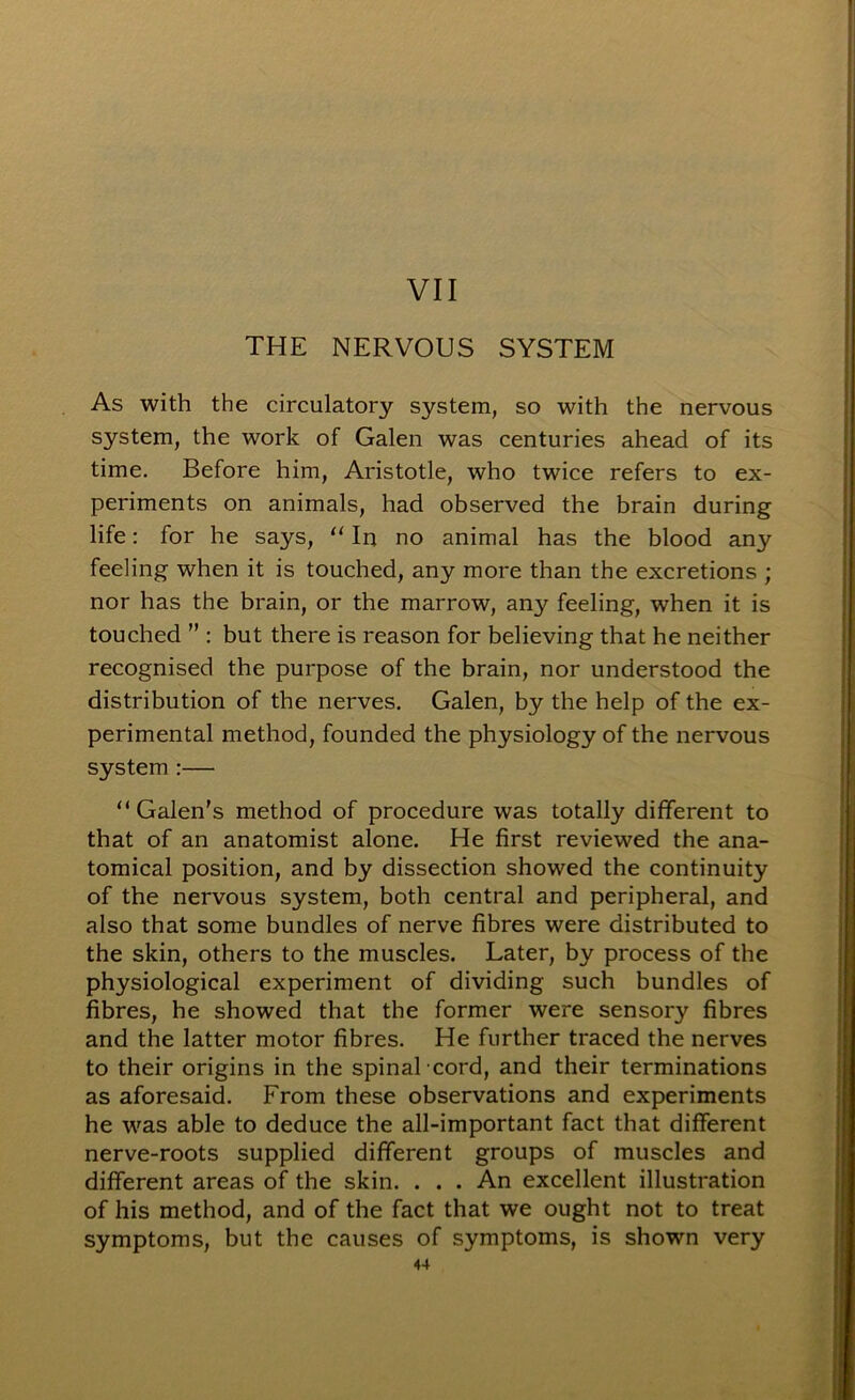 VII THE NERVOUS SYSTEM As with the circulatory system, so with the nervous system, the work of Galen was centuries ahead of its time. Before him, Aristotle, who twice refers to ex- periments on animals, had observed the brain during life: for he says, “ In no animal has the blood any feeling when it is touched, any more than the excretions ; nor has the brain, or the marrow, any feeling, when it is touched ” ; but there is reason for believing that he neither recognised the purpose of the brain, nor understood the distribution of the nerves. Galen, by the help of the ex- perimental method, founded the physiology of the nervous system :— “ Galen’s method of procedure was totally different to that of an anatomist alone. He first reviewed the ana- tomical position, and by dissection showed the continuity of the nervous system, both central and peripheral, and also that some bundles of nerve fibres were distributed to the skin, others to the muscles. Later, by process of the physiological experiment of dividing such bundles of fibres, he showed that the former were sensory fibres and the latter motor fibres. He further traced the nerves to their origins in the spinal cord, and their terminations as aforesaid. From these observations and experiments he was able to deduce the all-important fact that different nerve-roots supplied different groups of muscles and different areas of the skin. . . . An excellent illustration of his method, and of the fact that we ought not to treat symptoms, but the causes of symptoms, is shown very