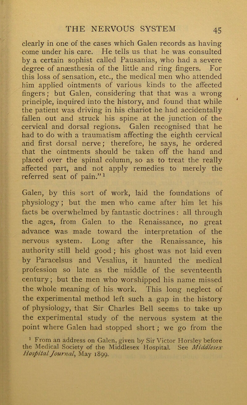 clearly in one of the cases which Galen records as having come under his care. He tells us that he was consulted by a certain sophist called Pausanias, who had a severe degree of anaesthesia of the little and ring fingers. For this loss of sensation, etc., the medical men who attended him applied ointments of various kinds to the affected fingers; but Galen, considering that that was a wrong principle, inquired into the history, and found that while the patient was driving in his chariot he had accidentally fallen out and struck his spine at the junction of the cervical and dorsal regions. Galen recognised that he had to do with a traumatism affecting the eighth cervical arid first dorsal nerve; therefore, he says, he ordered that the ointments should be taken off the hand and placed over the spinal column, so as to treat the really affected part, and not apply remedies to merely the referred seat of pain.”^ Galen, by this sort of work, laid the foundations of physiology; but the men who came after him let his facts be overwhelmed by fantastic doctrines : all through the ages, from Galen to the Renaissance, no great advance was made toward the interpretation of the nervous system. Long after the Renaissance, his authority still held good ; his ghost was not laid even by Paracelsus and Vesalius, it haunted the medical profession so late as the middle of the seventeenth century; but the men who worshipped his name missed the whole meaning of his work. This long neglect of the experimental method left such a gap in the history of physiology, that Sir Charles Bell seems to take up the experimental study of the nervous system at the point where Galen had stopped short ; we go from the ^ From an address on Galen, given by Sir Victor Horsley before the Medical Society of the Middlesex Hospital. See Middlesex Hospital Journal^ May 1899.