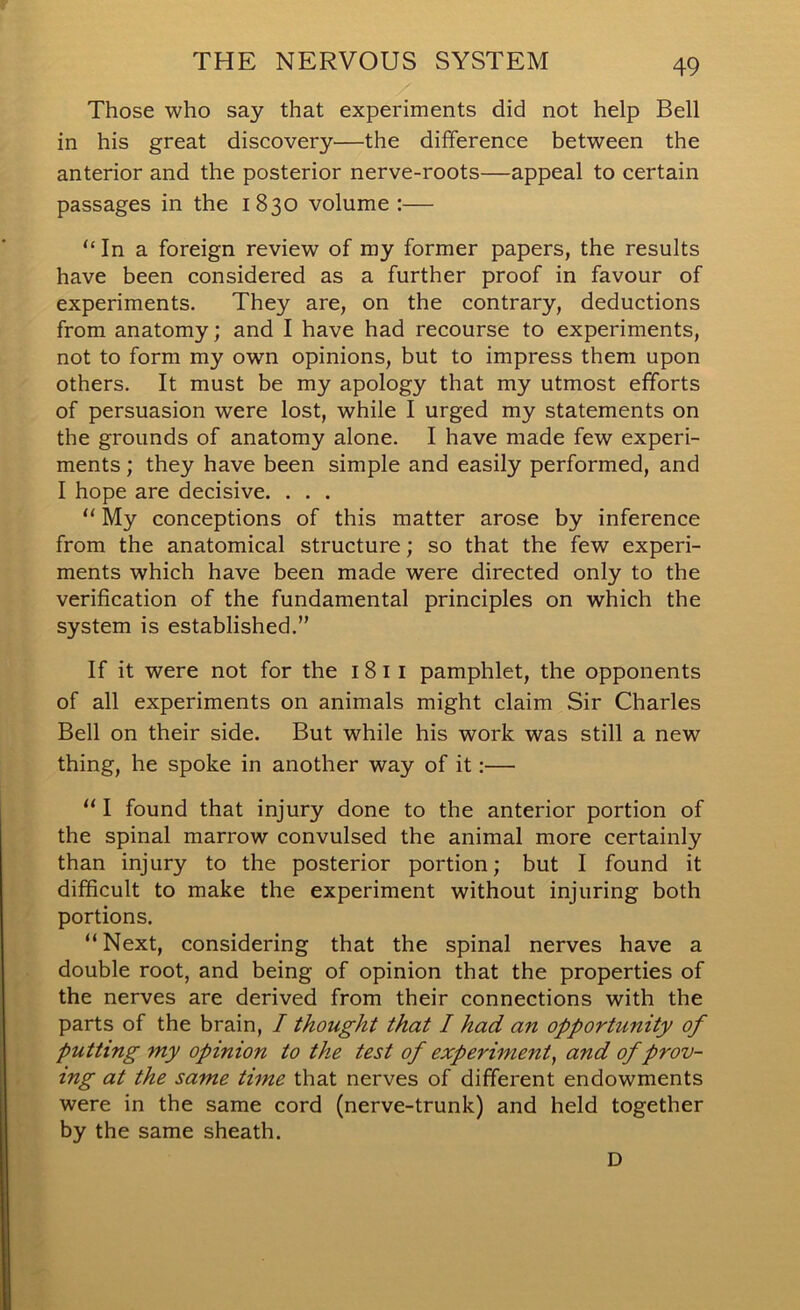 Those who say that experiments did not help Bell in his great discovery—the difference between the anterior and the posterior nerve-roots—appeal to certain passages in the 1830 volume :— “ In a foreign review of my former papers, the results have been considered as a further proof in favour of experiments. They are, on the contrary, deductions from anatomy; and I have had recourse to experiments, not to form my own opinions, but to impress them upon others. It must be my apology that my utmost efforts of persuasion were lost, while I urged my statements on the grounds of anatomy alone. I have made few experi- ments ; they have been simple and easily performed, and I hope are decisive. . . . “ My conceptions of this matter arose by inference from the anatomical structure; so that the few experi- ments which have been made were directed only to the verification of the fundamental principles on which the system is established.” If it were not for the 18 11 pamphlet, the opponents of all experiments on animals might claim Sir Charles Bell on their side. But while his work was still a new thing, he spoke in another way of it:— “ I found that injury done to the anterior portion of the spinal marrow convulsed the animal more certainly than injury to the posterior portion; but I found it difficult to make the experiment without injuring both portions. “Next, considering that the spinal nerves have a double root, and being of opinion that the properties of the nerves are derived from their connections with the parts of the brain, I thought that I had an opportunity of putting my opinion to the test of experiment, and of prov- ing at the same time that nerves of different endowments were in the same cord (nerve-trunk) and held together by the same sheath. D