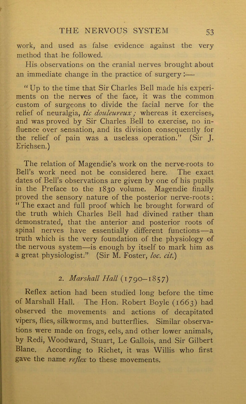 work, and used as false evidence against the very method that he followed. His observations on the cranial nerves brought about an immediate change in the practice of surgery:—  Up to the time that Sir Charles Bell made his experi- ments on the nerves of the face, it was the common custom of surgeons to divide the facial nerve for the relief of neuralgia, tic douleureux; whereas it exercises, and was proved by Sir Charles Bell to exercise, no in- fluence over sensation, and its division consequently for the relief of pain was a useless operation.” (Sir J. Erichsen.) The relation of Magendie’s work on the nerve-roots to Bell’s work need not be considered here. The exact dates of Bell’s observations are given by one of his pupils in the Preface to the 1830 volume. Magendie finally proved the sensory nature of the posterior nerve-roots : “ The exact and full proof which he brought forward of the truth which Charles Bell had divined rather than demonstrated, that the anterior and posterior roots of spinal nerves have essentially different functions—a truth which is the very foundation of the physiology of the nervous system—is enough by itself to mark him as a great physiologist.” (Sir M. Foster, loc. cit.) 2. Marshall Hall (1790—1857) Reflex action had been studied long before the time of Marshall Hall. The Hon. Robert Boyle (1663) had observed the movements and actions of decapitated vipers, flies, silkworms, and butterflies. Similar observa- tions were made on frogs, eels, and other lower animals, by Redi, Woodward, Stuart, Le Gallois, and Sir Gilbert Blane. According to Richet, it was Willis who first gave the name reflex to these movements.