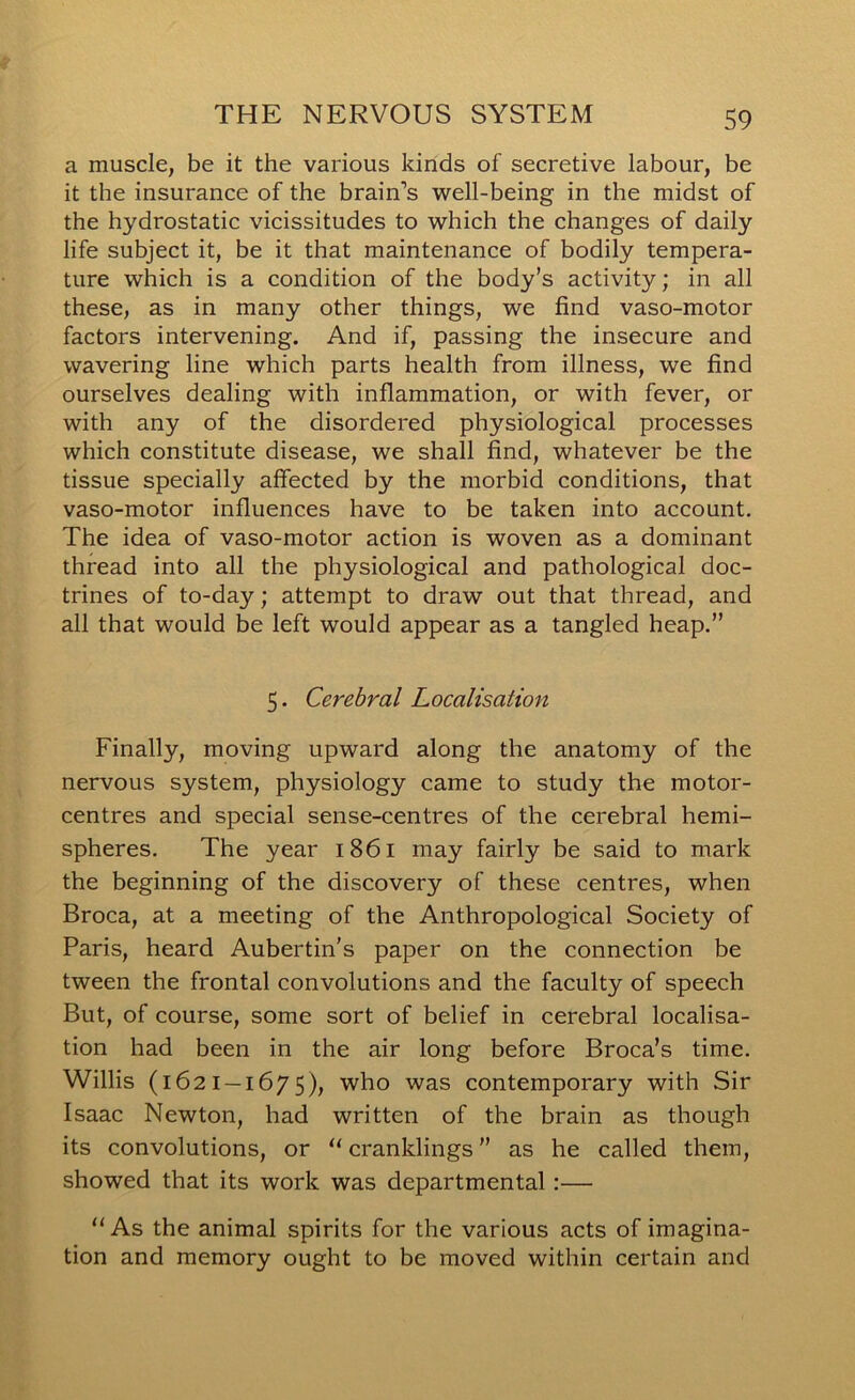 a muscle, be it the various kinds of secretive labour, be it the insurance of the brain’s well-being in the midst of the hydrostatic vicissitudes to which the changes of daily life subject it, be it that maintenance of bodily tempera- ture which is a condition of the body’s activity; in all these, as in many other things, we find vaso-motor factors intervening. And if, passing the insecure and wavering line which parts health from illness, we find ourselves dealing with inflammation, or with fever, or with any of the disordered physiological processes which constitute disease, we shall find, whatever be the tissue specially affected by the morbid conditions, that vaso-motor influences have to be taken into account. The idea of vaso-motor action is woven as a dominant thread into all the physiological and pathological doc- trines of to-day; attempt to draw out that thread, and all that would be left would appear as a tangled heap,” 5. Cerebral Localisation Finally, moving upward along the anatomy of the nervous system, physiology came to study the motor- centres and special sense-centres of the cerebral hemi- spheres. The year 1861 may fairly be said to mark the beginning of the discovery of these centres, when Broca, at a meeting of the Anthropological Society of Paris, heard Aubertin’s paper on the connection be tween the frontal convolutions and the faculty of speech But, of course, some sort of belief in cerebral localisa- tion had been in the air long before Broca’s time. Willis (1621—1675), who was contemporary with Sir Isaac Newton, had written of the brain as though its convolutions, or “ cranklings ” as he called them, showed that its work was departmental:— “As the animal spirits for the various acts of imagina- tion and memory ought to be moved within certain and