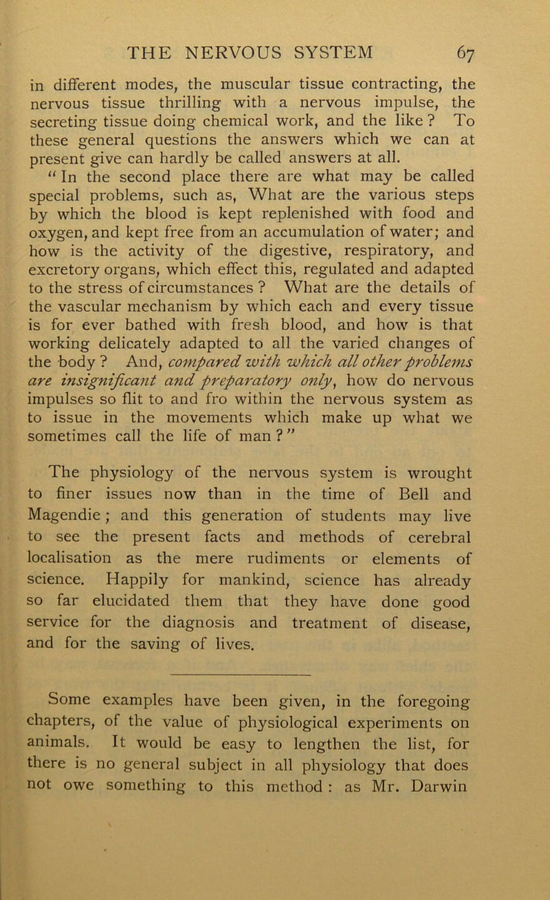 in different modes, the muscular tissue contracting, the nervous tissue thrilling with a nervous impulse, the secreting tissue doing chemical work, and the like ? To these general questions the answers which we can at present give can hardly be called answers at all. “ In the second place there are what may be called special problems, such as, What are the various steps by which the blood is kept replenished with food and oxygen, and kept free from an accumulation of water; and how is the activity of the digestive, respiratory, and excretory organs, which effect this, regulated and adapted to the stress of circumstances ? What are the details of the vascular mechanism by which each and every tissue is for ever bathed with fresh blood, and how is that working delicately adapted to all the varied changes of the body ? And, compared with which all other problems are insignificant and preparatory only^ how do nervous impulses so flit to and fro within the nervous system as to issue in the movements which make up what we sometimes call the life of man ?  The physiology of the nervous system is wrought to finer issues now than in the time of Bell and Magendie; and this generation of students may live to see the present facts and methods of cerebral localisation as the mere rudiments or elements of science. Happily for mankind, science has already so far elucidated them that they have done good service for the diagnosis and treatment of disease, and for the saving of lives. Some examples have been given, in the foregoing chapters, of the value of physiological experiments on animals. It would be easy to lengthen the list, for there is no general subject in all physiology that does not owe something to this method : as Mr. Darwin