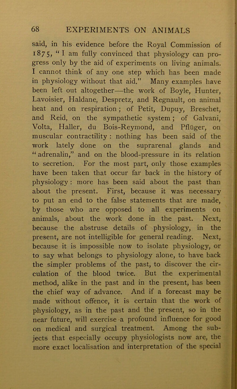 said, in his evidence before the Royal Commission of 1875, “I am fully convinced that physiology can pro- gress only by the aid of experiments on living animals. I cannot think of any one step which has been made in physiology without that aid. Many examples have been left out altogether—the work of Boyle, Hunter, Lavoisier, Haldane, Despretz, and Regnault, on animal heat and on respiration; of Petit, Dupuy, Breschet, and Reid, on the sympathetic system; of Galvani, Volta, Haller, du Bois-Reymond, and Pfliiger, on muscular contractility : nothing has been said of the work lately done on the suprarenal glands and “ adrenalin, and on the blood-pressure in its relation to secretion. For the most part, only those examples have been taken that occur far back in the history of physiology : more has been said about the past than about the present. First, because it was necessary to put an end to the false statements that are made, by those who are opposed to all experiments on animals, about the work done in the past. Next, because the abstruse details of physiology, in the present, are not intelligible for general reading. Next, because it is impossible now to isolate physiology, or to say what belongs to physiology alone, to have back the simpler problems of the past, to discover the cir- culation of the blood twice. But the experimental method, alike in the past and in the present, has been the chief way of advance. And if a forecast may be made without offence, it is certain that the work of | physiology, as in the past and the present, so in the near future, will exercise a profound influence for good on medical and surgical treatment. Among the sub- jects that especially occupy physiologists now are, the more exact localisation and interpretation of the special