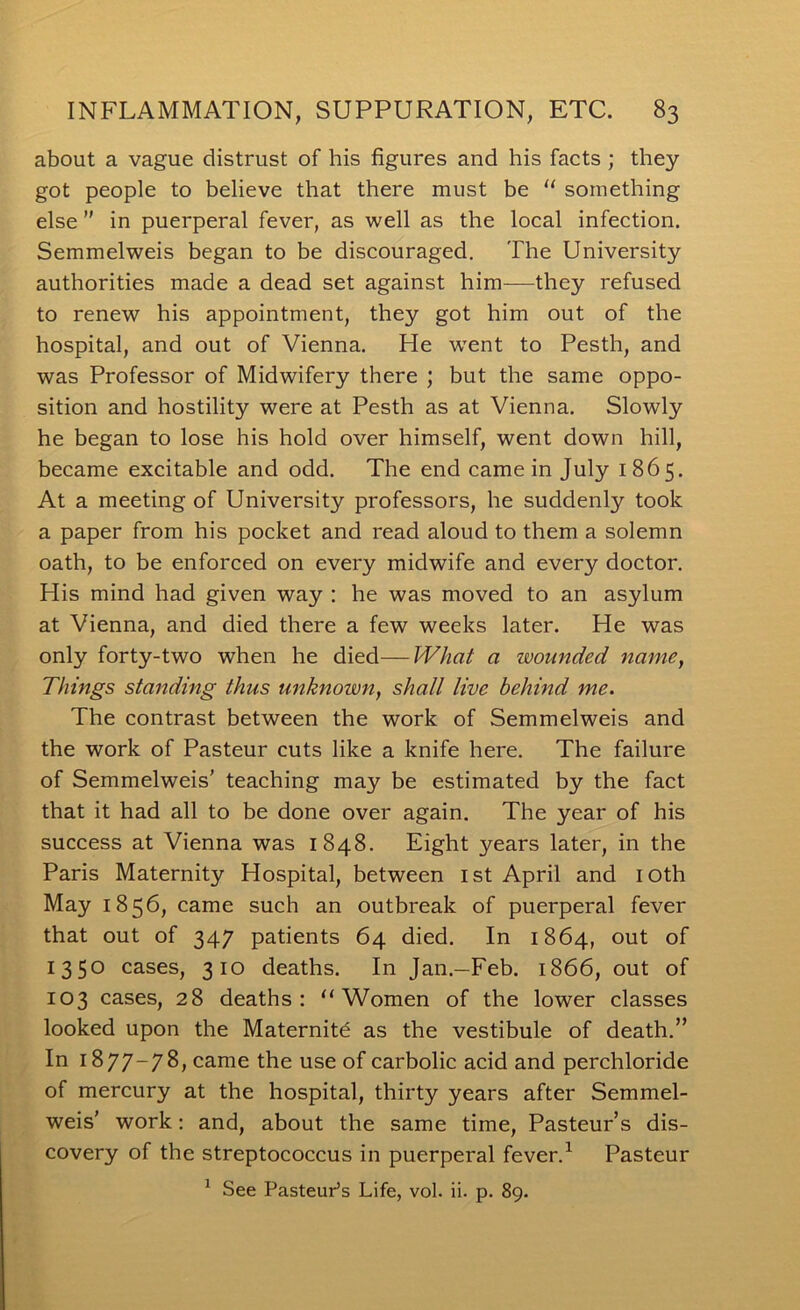 about a vague distrust of his figures and his facts ; they got people to believe that there must be  something else in puerperal fever, as well as the local infection. Semmelweis began to be discouraged. The University authorities made a dead set against him—they refused to renew his appointment, they got him out of the hospital, and out of Vienna. He went to Pesth, and was Professor of Midwifery there ; but the same oppo- sition and hostility were at Pesth as at Vienna. Slowly he began to lose his hold over himself, went down hill, became excitable and odd. The end came in July 1865. At a meeting of University professors, he suddenly took a paper from his pocket and read aloud to them a solemn oath, to be enforced on every midwife and every doctor. His mind had given way : he was moved to an asylum at Vienna, and died there a few weeks later. He was only forty-two when he died—What a wounded name, Things standing thus unknown, shall live behind me. The contrast between the work of Semmelweis and the work of Pasteur cuts like a knife here. The failure of Semmelweis' teaching may be estimated by the fact that it had all to be done over again. The year of his success at Vienna was 1848. Eight years later, in the Paris Maternity Hospital, between ist April and loth May 1856, came such an outbreak of puerperal fever that out of 347 patients 64 died. In 1864, out of 1350 cases, 310 deaths. In Jan.—Feb. 1866, out of 103 cases, 28 deaths: “Women of the lower classes looked upon the Maternitd as the vestibule of death. In 1877-78, came the use of carbolic acid and perchloride of mercury at the hospital, thirty years after Semmel- weis' work: and, about the same time, Pasteur’s dis- covery of the streptococcus in puerperal fever.^ Pasteur ^ See Pasteur’s Life, vol. ii. p. 89.