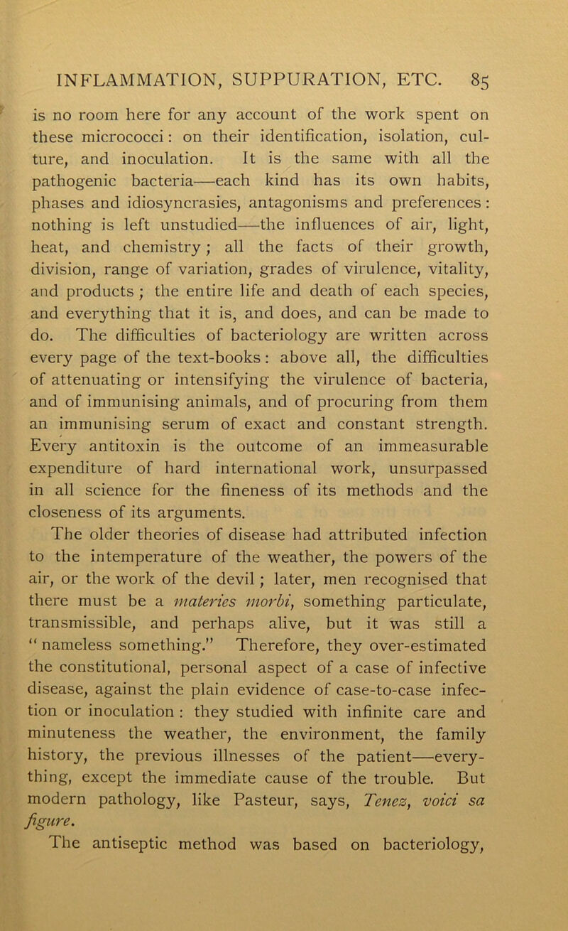 is no room here for any account of the work spent on these micrococci: on their identification, isolation, cul- ture, and inoculation. It is the same with all the pathogenic bacteria—each kind has its own habits, phases and idiosyncrasies, antagonisms and preferences: nothing is left unstudied—the influences of air, light, heat, and chemistry; all the facts of their growth, division, range of variation, grades of virulence, vitality, and products ; the entire life and death of each species, and everything that it is, and does, and can be made to do. The difficulties of bacteriology are written across every page of the text-books: above all, the difficulties of attenuating or intensifying the virulence of bacteria, and of immunising animals, and of procuring from them an immunising serum of exact and constant strength. Every antitoxin is the outcome of an immeasurable expenditure of hard international work, unsurpassed in all science for the fineness of its methods and the closeness of its arguments. The older theories of disease had attributed infection to the intemperature of the weather, the powers of the air, or the work of the devil; later, men recognised that there must be a materies morhi, something particulate, transmissible, and perhaps alive, but it was still a “ nameless something.” Therefore, they over-estimated the constitutional, personal aspect of a case of infective disease, against the plain evidence of case-to-case infec- tion or inoculation : they studied with infinite care and minuteness the weather, the environment, the family history, the previous illnesses of the patient—every- thing, except the immediate cause of the trouble. But modern pathology, like Pasteur, says, Tenez, void sa figure. The antiseptic method was based on bacteriology.