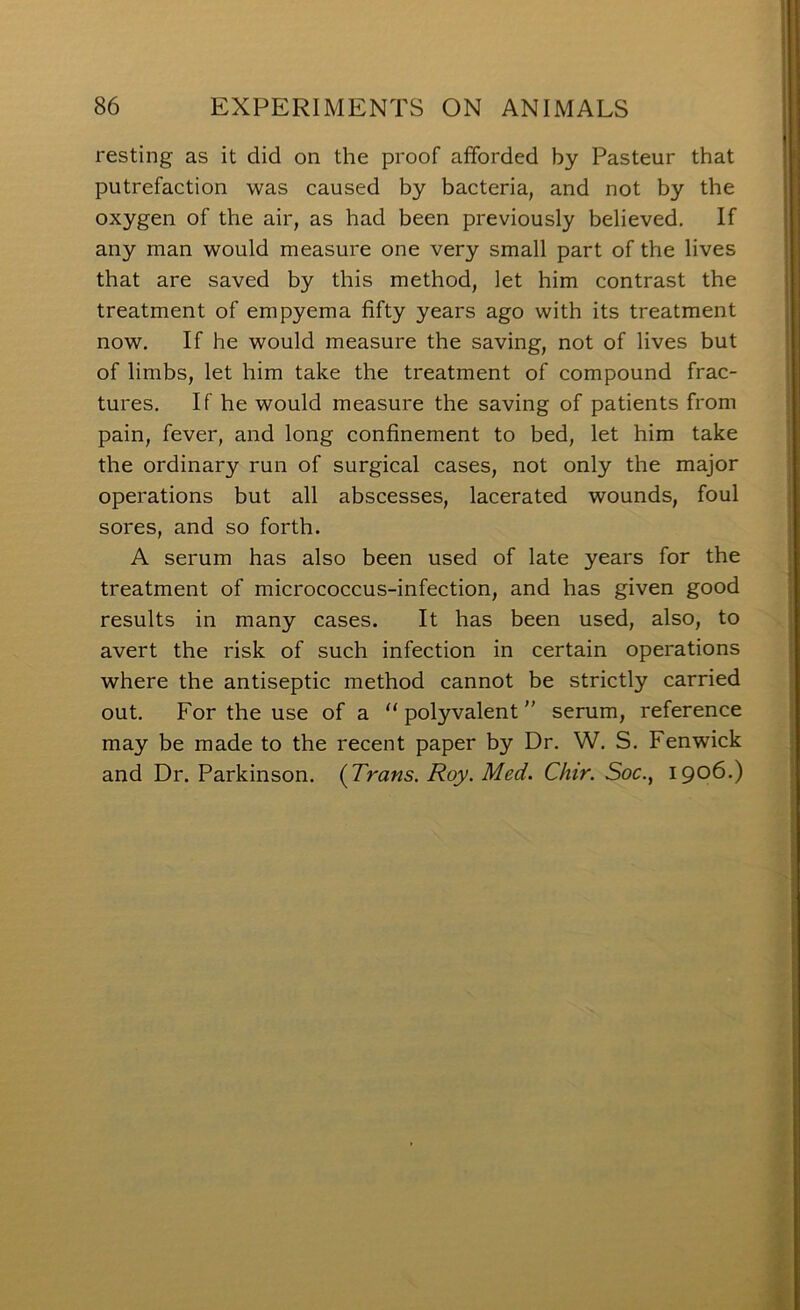 resting as it did on the proof afforded by Pasteur that putrefaction was caused by bacteria, and not by the oxygen of the air, as had been previously believed. If any man would measure one very small part of the lives that are saved by this method, let him contrast the treatment of empyema fifty years ago with its treatment now. If he would measure the saving, not of lives but of limbs, let him take the treatment of compound frac- tures, If he would measure the saving of patients from pain, fever, and long confinement to bed, let him take the ordinary run of surgical cases, not only the major operations but all abscesses, lacerated wounds, foul sores, and so forth. A serum has also been used of late years for the treatment of micrococcus-infection, and has given good results in many cases. It has been used, also, to avert the risk of such infection in certain operations where the antiseptic method cannot be strictly carried out. For the use of a “polyvalent'' serum, reference may be made to the recent paper by Dr, W, S. Fenwick and Dr. Parkinson. (Trans. Roy. Med. Chir. Soc., 1906.)