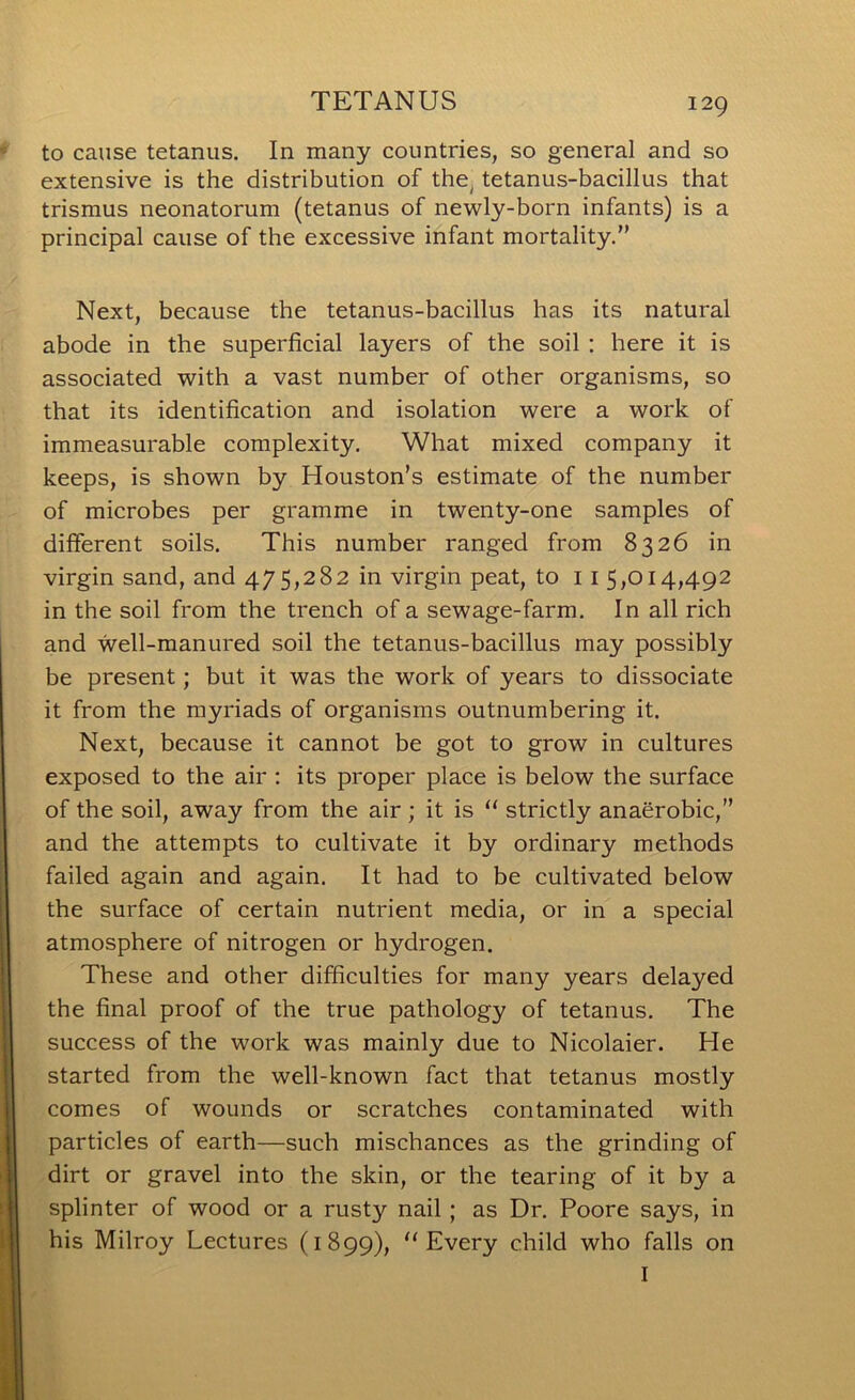 to cause tetanus. In many countries, so general and so extensive is the distribution of the, tetanus-bacillus that trismus neonatorum (tetanus of newly-born infants) is a principal cause of the excessive infant mortality.” Next, because the tetanus-bacillus has its natural abode in the superficial layers of the soil : here it is associated with a vast number of other organisms, so that its identification and isolation were a work of immeasurable complexity. What mixed company it keeps, is shown by Houston’s estimate of the number of microbes per gramme in twenty-one samples of different soils. This number ranged from 8326 in virgin sand, and 475,282 in virgin peat, to 11 5,014,492 in the soil from the trench of a sewage-farm. In all rich and well-manured soil the tetanus-bacillus may possibly be present; but it was the work of years to dissociate it from the myriads of organisms outnumbering it. Next, because it cannot be got to grow in cultures exposed to the air : its proper place is below the surface of the soil, away from the air; it is “ strictly anaerobic,” and the attempts to cultivate it by ordinary methods failed again and again. It had to be cultivated below the surface of certain nutrient media, or in a special atmosphere of nitrogen or hydrogen. These and other difficulties for many years delayed the final proof of the true pathology of tetanus. The success of the work was mainly due to Nicolaier. He started from the well-known fact that tetanus mostly comes of wounds or scratches contaminated with particles of earth—such mischances as the grinding of dirt or gravel into the skin, or the tearing of it by a splinter of wood or a rusty nail; as Dr. Poore says, in his Milroy Lectures (1899), “Every child who falls on I