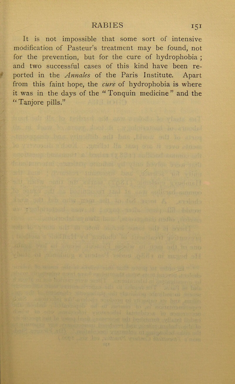 It is not impossible that some sort of intensive modification of Pasteur's treatment may be found, not for the prevention, but for the cure of hydrophobia ; and two successful cases of this kind have been re- ported in the Annales of the Paris Institute. Apart from this faint hope, the cure of hydrophobia is where it was in the days of the “Tonquin medicine” and the “ Tanjore pills.”