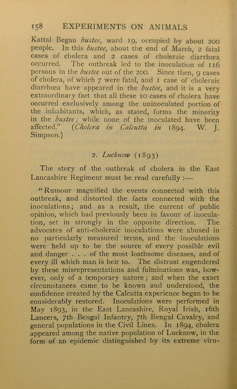 Kattal Began bustee^ ward 19, occupied by about 200 people. In this bustee, about the end of March, 2 fatal cases of cholera and 2 cases of choleraic diarrhoea occurred. The outbreak led to the inoculation of 116 persons in the bustee out of the 200. Since then, 9 cases of cholera, of which 7 were fatal, and I case of choleraic diarrhoea have appeared in the bustee, and it is a very extraordinary fact that all these 10 cases of cholera have occurred exclusively among the uninoculated portion of the inhabitants, which, as stated, forms the minority in the bustee; while none of the inoculated have been affected.” {Cholera in Calcutta in 1894. W. J. Simpson.) 2. Lucknow (1893) The story of the outbreak of cholera in the East Lancashire Regiment must be read carefully :— “ Rumour magnified the events connected with this outbreak, and distorted the facts connected with the inoculations; and as a result, the current of public opinion, which had previously been in favour of inocula- tion, set in strongly in the opposite direction. The advocates of anti-choleraic inoculations were abused in no particularly measured terms, and the inoculations were held up to be the source of every possible evil and danger ... of the most loathsome diseases, and of every ill which man is heir to. The distrust engendered by these misrepresentations and fulminations was, how- ever, only of a temporary nature ; and when the exact circumstances came to be known and understood, the confidence created by the Calcutta experience began to be considerably restored. Inoculations were performed in May 1893, in the East Lancashire, Royal Irish, i6th Lancers, 7th Bengal Infantry, 7th Bengal Cavalry, and general populations in the Civil Lines. In 1894, cholera appeared among the native population of Lucknow, in the form of an epidemic distinguished by its extreme viru-