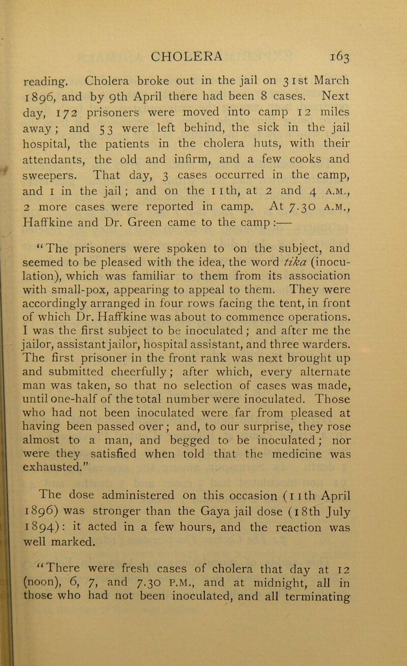 reading. Cholera broke out in the jail on 31st March 1896, and by 9th April there had been 8 cases. Next day, 172 prisoners were moved into camp 12 miles away; and 53 were left behind, the sick in the jail hospital, the patients in the cholera huts, with their attendants, the old and infirm, and a few cooks and sweepers. That day, 3 cases occurred in the camp, and I in the jail; and on the iith, at 2 and 4 a.m., 2 more cases were reported in camp. At 7-30 a.m., Haffkine and Dr. Green came to the camp:— “The prisoners were spoken to on the subject, and seemed to be pleased with the idea, the word tika (inocu- lation), which was familiar to them from its association with small-pox, appearing to appeal to them. They were accordingly arranged in four rows facing the tent, in front of which Dr. Haffkine was about to commence operations. I was the first subject to be inoculated; and after me the jailor, assistant jailor, hospital assistant, and three warders. The first prisoner in the front rank was next brought up and submitted cheerfully; after which, every alternate man was taken, so that no selection of cases was made, until one-half of the total number were inoculated. Those who had not been inoculated were far from pleased at having been passed over; and, to our surprise, they rose almost to a man, and begged to be inoculated; nor were they satisfied when told that the medicine was exhausted.” The dose administered on this occasion (iith April 1896) was stronger than the Gaya jail dose (i8th July 1894): it acted in a few hours, and the reaction was well marked. “There were fresh cases of cholera that day at 12 (noon), 6, 7, and 7.30 P.M., and at midnight, all in those who had not been inoculated, and all terminating