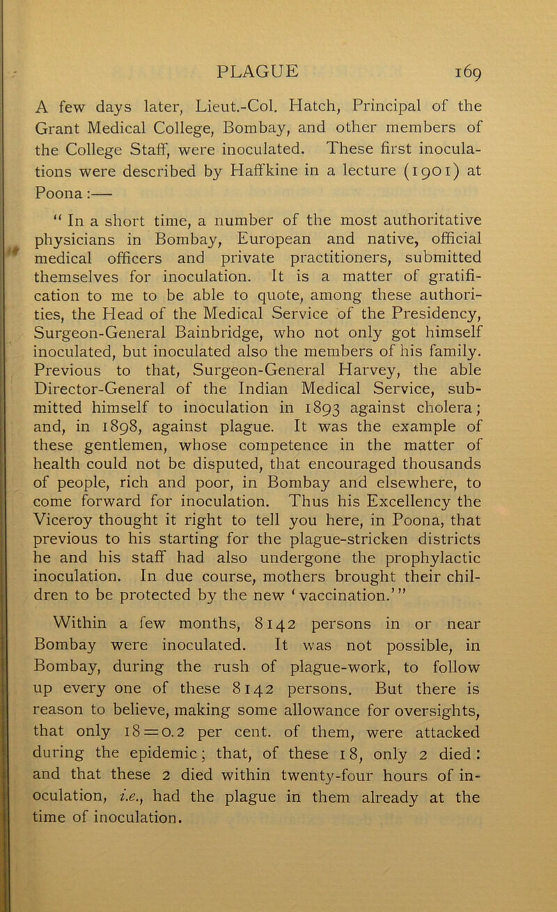 A few days later, Lieut.-Col. Hatch, Principal of the Grant Medical College, Bombay, and other members of the College Staff, were inoculated. These first inocula- tions were described by Haffkine in a lecture (1901) at Poona;— “ In a short time, a number of the most authoritative physicians in Bombay, European and native, official medical officers and private practitioners, submitted themselves for inoculation. It is a matter of gratifi- cation to me to be able to quote, among these authori- ties, the Head of the Medical Service of the Presidency, Surgeon-General Bainbridge, who not only got himself inoculated, but inoculated also the members of his family. Previous to that, Surgeon-General Harvey, the able Director-General of the Indian Medical Service, sub- mitted himself to inoculation in 1893 against cholera; and, in 1898, against plague. It was the example of these gentlemen, whose competence in the matter of health could not be disputed, that encouraged thousands of people, rich and poor, in Bombay and elsewhere, to come forward for inoculation. Thus his Excellency the Viceroy thought it right to tell you here, in Poona, that previous to his starting for the plague-stricken districts he and his staff had also undergone the prophylactic inoculation. In due course, mothers brought their chil- dren to be protected by the new ‘ vaccination.’ ” Within a few months, 8142 persons in or near Bombay were inoculated. It was not possible, in Bombay, during the rush of plague-work, to follow up every one of these 8142 persons. But there is reason to believe, making some allowance for oversights, that only 18 = 0.2 per cent, of them, were attacked during the epidemic; that, of these 18, only 2 died : and that these 2 died within twenty-four hours of in- oculation, t.e., had the plague in them already at the time of inoculation.