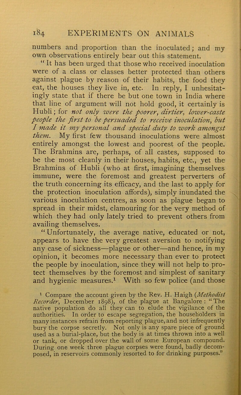 numbers and proportion than the inoculated; and my own observations entirely bear out this statement. “ It has been urged that those who received inoculation were of a class or classes better protected than others against plague by reason of their habits, the food they eat, the houses they live in, etc. In reply, I unhesitat- ingly state that if there be but one town in India where that line of argument will not hold good, it certainly is H ubli; for not only were the poorer, dirtier, lower-caste people the first to be persuaded to receive inoculation, but I made it my personal and special duty to work amongst them. My first few thousand inoculations were almost entirely amongst the lowest and poorest of the people. The Brahmins are, perhaps, of all castes, supposed to be the most cleanly in their houses, habits, etc., yet the Brahmins of Hubli (who at first, imagining themselves immune, were the foremost and greatest perverters of the truth concerning its efficacy, and the last to apply for the protection inoculation affords), simply inundated the various inoculation centres, as soon as plague began to spread in their midst, clamouring for the very method of which they had only lately tried to prevent others from availing themselves. “Unfortunately, the average native, educated or not, appears to have the very greatest aversion to notifying any case of sickness—plague or other—and hence, in my opinion, it becomes more necessary than ever to protect the people by inoculation, since they will not help to pro- tect themselves by the foremost and simplest of sanitary and hygienic measures.^ With so few police (and those Compare the account given by the Rev. H. Haigh (^Methodist Recorder, December 1898), of the plague at Bangalore: “The native population do all they can to elude the vigilance of the authorities. In order to escape segregation, the householders in many instances refrain from reporting plague, and not infrequently bury the corpse secretly. Not only is any spare piece of ground used as a burial-place, but the body is at times thrown into a well or tank, or dropped over the wall of some European compound. During one week three plague corpses were found, badly decom- posed, in reservoirs commonly resorted to for drinking purposes.”