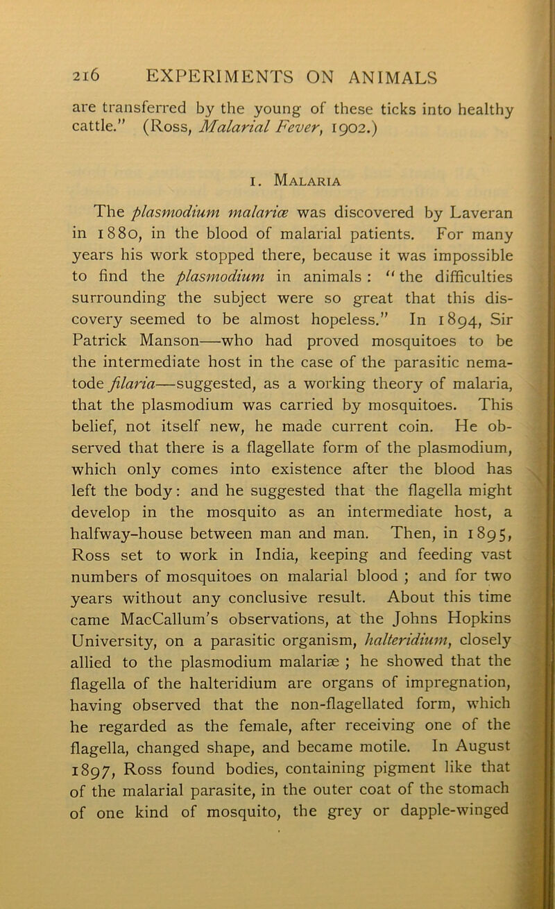 are transferred by the young of these ticks into healthy cattle.” Malarial Fever, 1902.) I. Malaria The plasmodium malarice was discovered by Laveran in 1880, in the blood of malarial patients. For many years his work stopped there, because it was impossible to find the plasmodium in animals : “ the difficulties surrounding the subject were so great that this dis- covery seemed to be almost hopeless.” In 1894, Sir Patrick Manson—who had proved mosquitoes to be the intermediate host in the case of the parasitic nema- tode filaria—suggested, as a working theory of malaria, that the plasmodium was carried by mosquitoes. This belief, not itself new, he made current coin. He ob- served that there is a flagellate form of the plasmodium, which only comes into existence after the blood has left the body: and he suggested that the flagella might develop in the mosquito as an intermediate host, a halfway-house between man and man. Then, in 1895, Ross set to work in India, keeping and feeding vast numbers of mosquitoes on malarial blood ; and for two years without any conclusive result. About this time came MacCallum's observations, at the Johns Hopkins University, on a parasitic organism, halteridimn, closely allied to the plasmodium malariae ; he showed that the flagella of the halteridium are organs of impregnation, having observed that the non-flagellated form, which he regarded as the female, after receiving one of the flagella, changed shape, and became motile. In August 1897, Ross found bodies, containing pigment like that of the malarial parasite, in the outer coat of the stomach of one kind of mosquito, the grey or dapple-winged