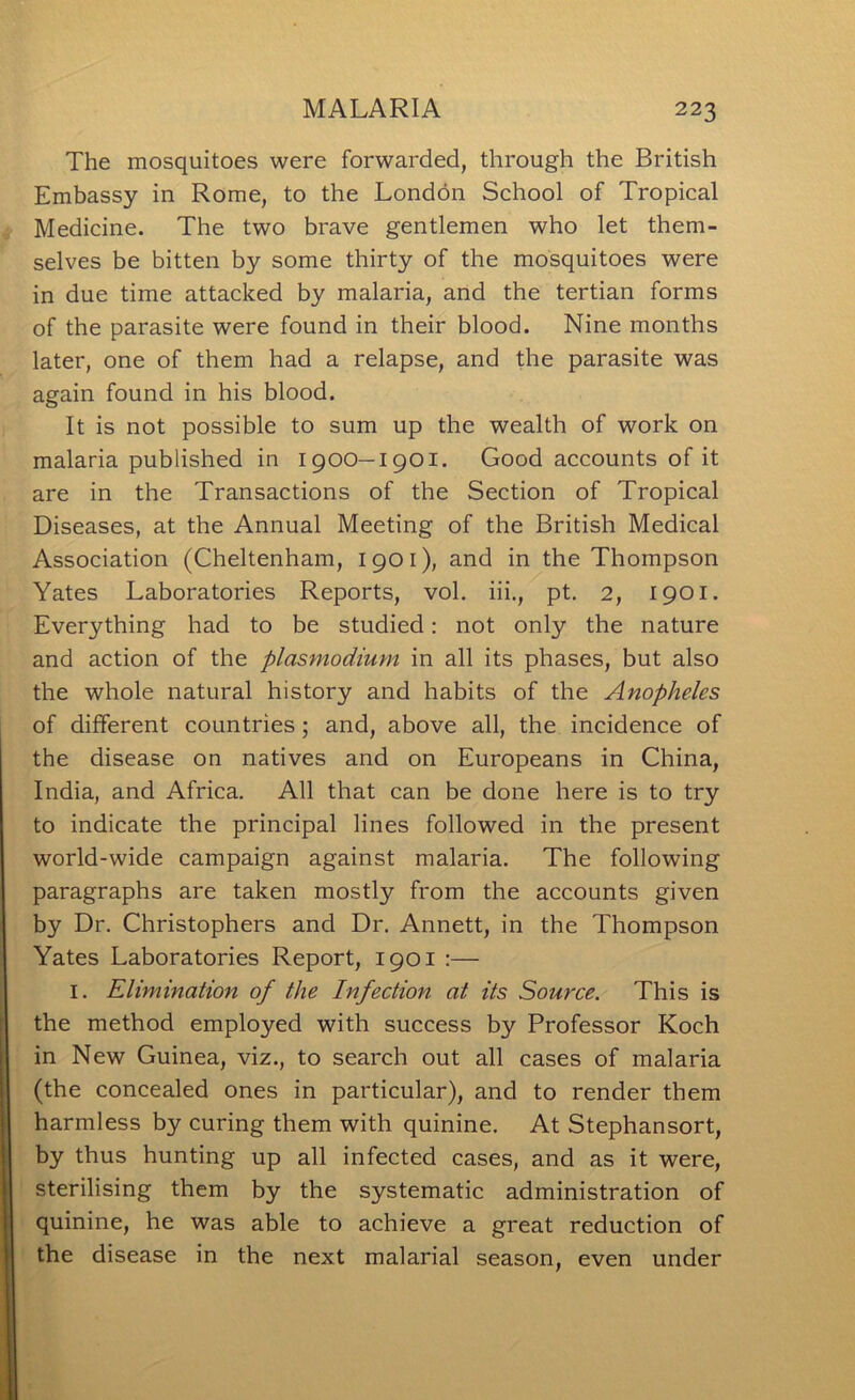 The mosquitoes were forwarded, through the British Embassy in Rome, to the London School of Tropical Medicine. The two brave gentlemen who let them- selves be bitten by some thirty of the mosquitoes were in due time attacked by malaria, and the tertian forms of the parasite were found in their blood. Nine months later, one of them had a relapse, and the parasite was again found in his blood. It is not possible to sum up the wealth of work on malaria published in 1900—1901. Good accounts of it are in the Transactions of the Section of Tropical Diseases, at the Annual Meeting of the British Medical Association (Cheltenham, 1901), and in the Thompson Yates Laboratories Reports, vol, hi., pt, 2, 1901. Everything had to be studied: not only the nature and action of the plasmodium in all its phases, but also the whole natural history and habits of the Anopheles of different countries; and, above all, the incidence of the disease on natives and on Europeans in China, India, and Africa. All that can be done here is to try to indicate the principal lines followed in the present world-wide campaign against malaria. The following paragraphs are taken mostly from the accounts given by Dr. Christophers and Dr. Annett, in the Thompson Yates Laboratories Report, 1901 :— I. Elimination of the Infection at its Source. This is the method employed with success by Professor Koch in New Guinea, viz., to search out all cases of malaria (the concealed ones in particular), and to render them harmless by curing them with quinine. At Stephansort, by thus hunting up all infected cases, and as it were, sterilising them by the systematic administration of quinine, he was able to achieve a great reduction of the disease in the next malarial season, even under