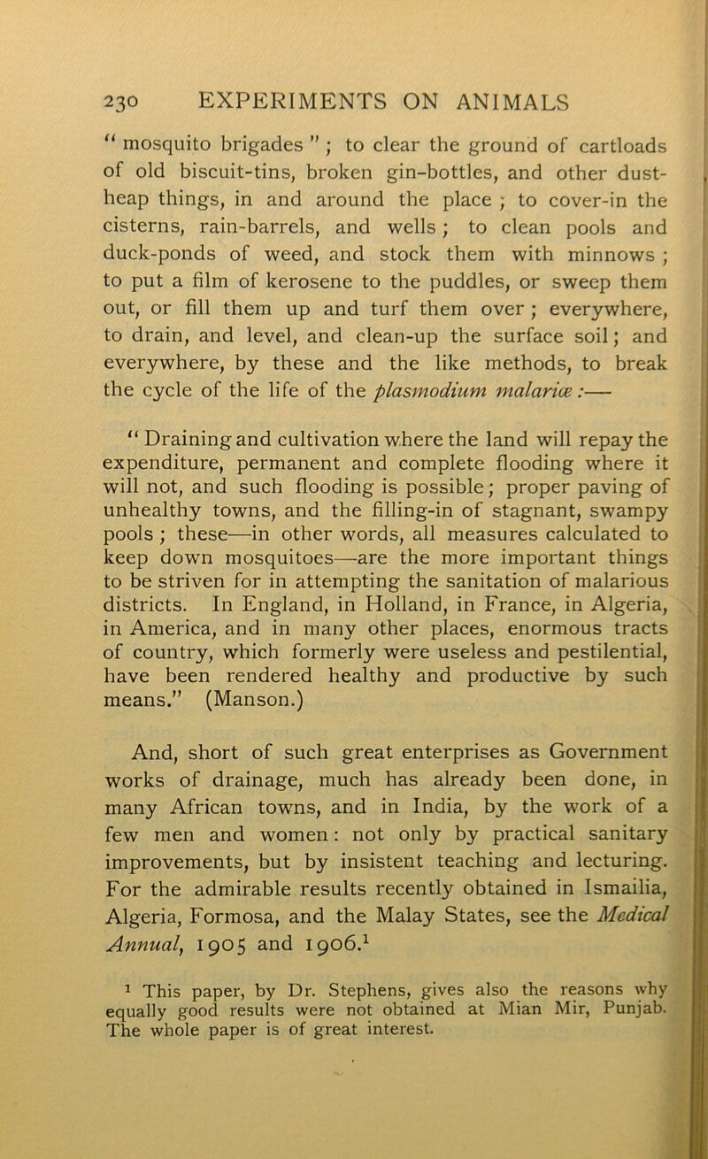 “ mosquito brigades ” ; to clear the ground of cartloads of old biscuit-tins, broken gin-bottles, and other dust- heap things, in and around the place ; to cover-in the cisterns, rain-barrels, and wells; to clean pools and duck-ponds of weed, and stock them with minnows ; to put a film of kerosene to the puddles, or sweep them out, or fill them up and turf them over ; everywhere, to drain, and level, and clean-up the surface soil; and everywhere, by these and the like methods, to break the cycle of the life of the plasmodium malarice:— “Draining and cultivation where the land will repay the expenditure, permanent and complete flooding where it will not, and such flooding is possible ; proper paving of unhealthy towns, and the filling-in of stagnant, swampy pools ; these—in other words, all measures calculated to keep down mosquitoes—are the more important things to be striven for in attempting the sanitation of malarious districts. In England, in Holland, in France, in Algeria, in America, and in many other places, enormous tracts of country, which formerly were useless and pestilential, have been rendered healthy and productive by such means. (Manson.) And, short of such great enterprises as Government works of drainage, much has already been done, in many African towns, and in India, by the work of a few men and women: not only by practical sanitary improvements, but by insistent teaching and lecturing. For the admirable results recently obtained in Ismailia, Algeria, Formosa, and the Malay States, see the Medical Annual, 1905 and 1906.^ 1 This paper, by Dr. Stephens, gives also the reasons why equally good results were not obtained at Mian Mir, Punjab. The whole paper is of great interest.