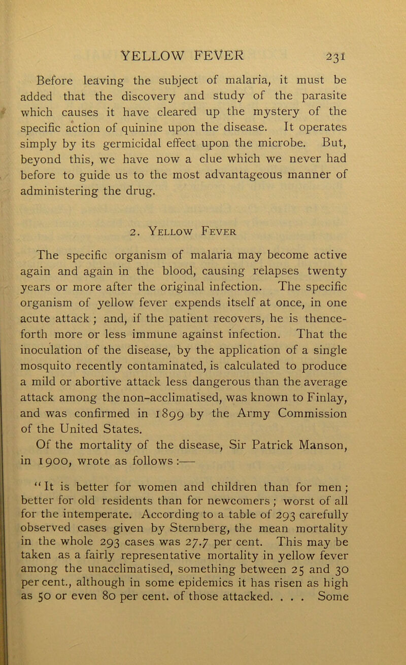 Before leaving the subject of malaria, it must be added that the discovery and study of the parasite which causes it have cleared up the mystery of the specific action of quinine upon the disease. It operates simply by its germicidal effect upon the microbe. But, beyond this, we have now a clue which we never had before to guide us to the most advantageous manner of administering the drug. 2. Yellow Fever The specific organism of malaria may become active again and again in the blood, causing relapses twenty years or more after the original infection. The specific organism of yellow fever expends itself at once, in one acute attack ; and, if the patient recovers, he is thence- forth more or less immune against infection. That the inoculation of the disease, by the application of a single mosquito recently contaminated, is calculated to produce a mild or abortive attack less dangerous than the average attack among the non-acclimatised, was known to Finlay, and was confirmed in 1899 by the Army Commission of the United States. Of the mortality of the disease. Sir Patrick Manson, in 1900, wrote as follows :— “It is better for women and children than for men; better for old residents than for newcomers ; worst of all for the intemperate. According to a table of 293 carefully observed cases given by Sternberg, the mean mortality in the whole 293 cases was 27.7 per cent. This may be taken as a fairly representative mortality in yellow fever among the unacclimatised, something between 25 and 30 percent., although in some epidemics it has risen as high as 50 or even 80 per cent, of those attacked. . . . Some