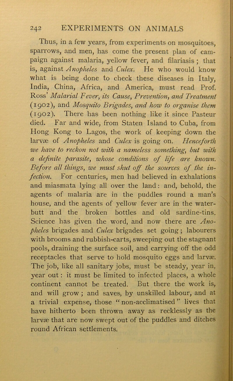 Thus, in a few years, from experiments on mosquitoes, sparrows, and men, has come the present plan of cam- paign against malaria, yellow fever, and filariasis ; that is, against Anopheles and Culex. He who would know what is being done to check these diseases in Italy, India, China, Africa, and America, must read Prof. Ross’ Malarial Fever, its Cause, Prevention, and Treatment (1902), and Mosquito Brigades, and how to organise them (1902). There has been nothing like it since Pasteur died. Far and wide, from Staten Island to Cuba, from Hong Kong to Lagos, the work of keeping down the larvae of Anopheles and Culex is going on. Henceforth we have to reckon not with a nameless something, hut with a definite parasite, whose conditions of life are known. Before all things, we must shut off the sources of the in- fection. For centuries, men had believed in exhalations and miasmata lying all over the land: and, behold, the agents of malaria are in the puddles round a man’s house, and the agents of yellow fever are in the water- butt and the broken bottles and old sardine-tins. Science has given the word, and now there are Ano- pheles brigades and Cidex brigades set going; labourers with brooms and rubbish-carts, sweeping out the stagnant pools, draining the surface soil, and carrying off the odd receptacles that serve to hold mosquito eggs and larvae. The job, like all sanitary jobs, must be steady, year in, year out: it must be limited to infected places, a whole continent cannot be treated. But there the work is, and will grow ; and saves, by unskilled labour, and at a trivial expense, those “ non-acclimatised ” lives that have hitherto been thrown away as recklessly as the larvae that are now swept out of the puddles and ditches round African settlements.