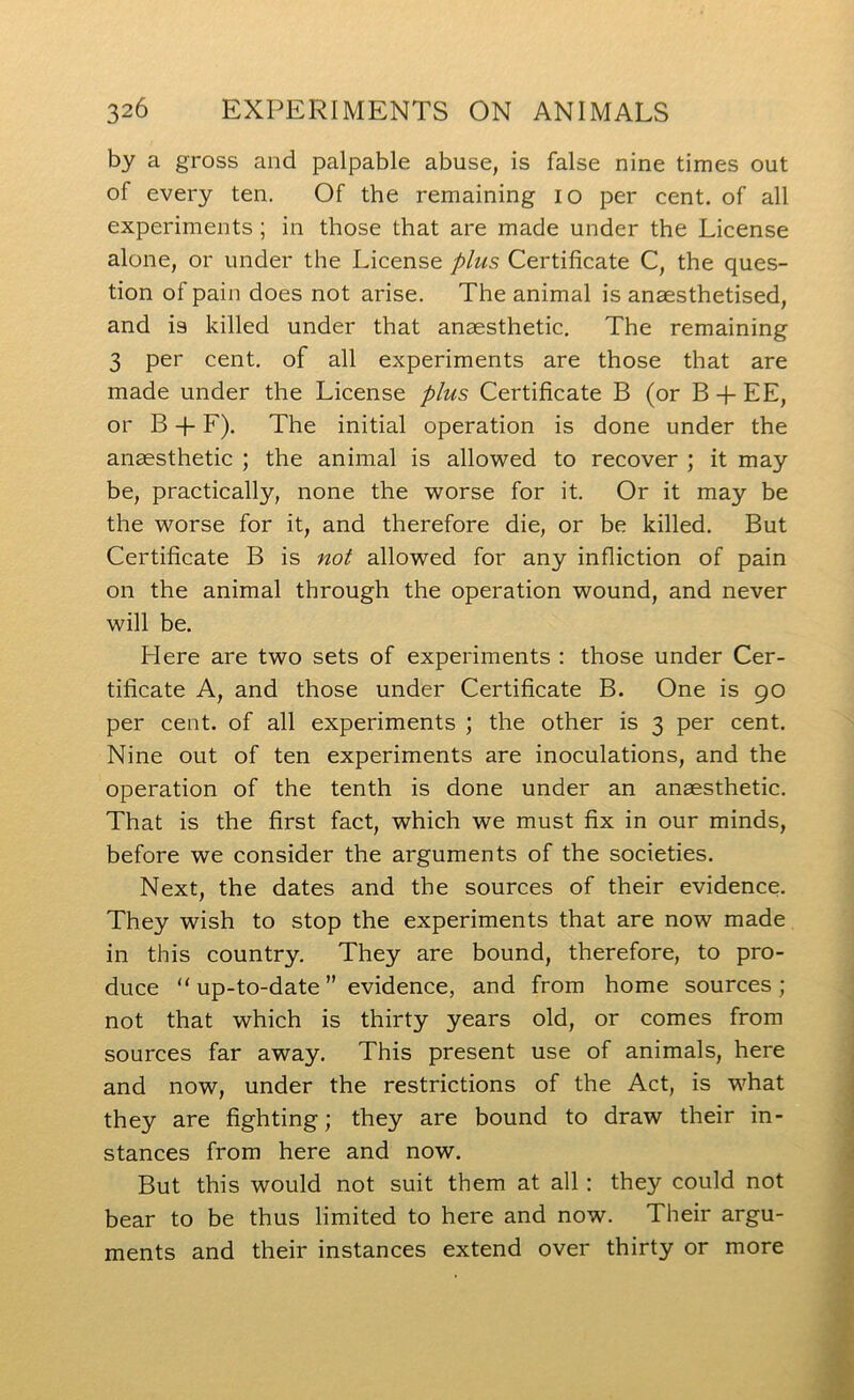 by a gross and palpable abuse, is false nine times out of every ten. Of the remaining lo per cent, of all experiments ; in those that are made under the License alone, or under the License plus Certificate C, the ques- tion of pain does not arise. The animal is anaesthetised, and is killed under that anaesthetic. The remaining 3 per cent, of all experiments are those that are made under the License plus Certificate B (or B EE, or B 4- F). The initial operation is done under the anaesthetic ; the animal is allowed to recover ; it may be, practically, none the worse for it. Or it may be the worse for it, and therefore die, or be killed. But Certificate B is nol allowed for any infliction of pain on the animal through the operation wound, and never will be. Here are two sets of experiments : those under Cer- tificate A, and those under Certificate B. One is 90 per cent, of all experiments ; the other is 3 per cent. Nine out of ten experiments are inoculations, and the operation of the tenth is done under an anaesthetic. That is the first fact, which we must fix in our minds, before we consider the arguments of the societies. Next, the dates and the sources of their evidence. They wish to stop the experiments that are now made in this country. They are bound, therefore, to pro- duce “ up-to-date ” evidence, and from home sources ; not that which is thirty years old, or comes from sources far away. This present use of animals, here and now, under the restrictions of the Act, is what they are fighting; they are bound to draw their in- stances from here and now. But this would not suit them at all: they could not bear to be thus limited to here and now. Their argu- ments and their instances extend over thirty or more