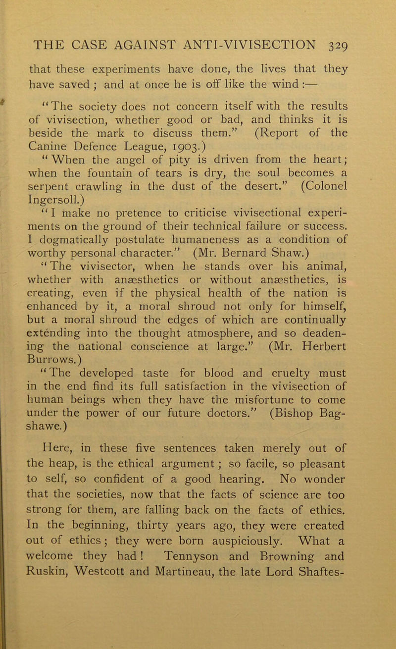 that these experiments have done, the lives that they have saved ; and at once he is off like the wind :— “The society does not concern itself with the results of vivisection, whether good or bad, and thinks it is beside the mark to discuss them.” (Report of the Canine Defence League, 1903.) “ When the angel of pity is driven from the heart; when the fountain of tears is dry, the soul becomes a serpent crawling in the dust of the desert.” (Colonel Ingersoll.) “ I make no pretence to criticise vivisectional experi- ments on the ground of their technical failure or success. 1 dogmatically postulate humaneness as a condition of worthy personal character.” (Mr. Bernard Shaw.) “ The vivisector, when he stands over his animal, whether with anaesthetics or without anaesthetics, is creating, even if the physical health of the nation is enhanced by it, a moral shroud not only for himself, but a moral shroud the edges of which are continually extending into the thought atmosphere, and so deaden- ing the national conscience at large.” (Mr. Herbert Burrows.) “The developed taste for blood and cruelty must in the end find its full satisfaction in the vivisection of human beings when they have the misfortune to come under the power of our future doctors.” (Bishop Bag- shawe.) Here, in these five sentences taken merely out of the heap, is the ethical argument; so facile, so pleasant to self, so confident of a good hearing. No wonder that the societies, now that the facts of science are too strong for them, are falling back on the facts of ethics. In the beginning, thirty years ago, they were created out of ethics ; they were born auspiciously. What a welcome they had ! Tennyson and Browning and Ruskin, Westcott and Martineau, the late Lord Shaftes-