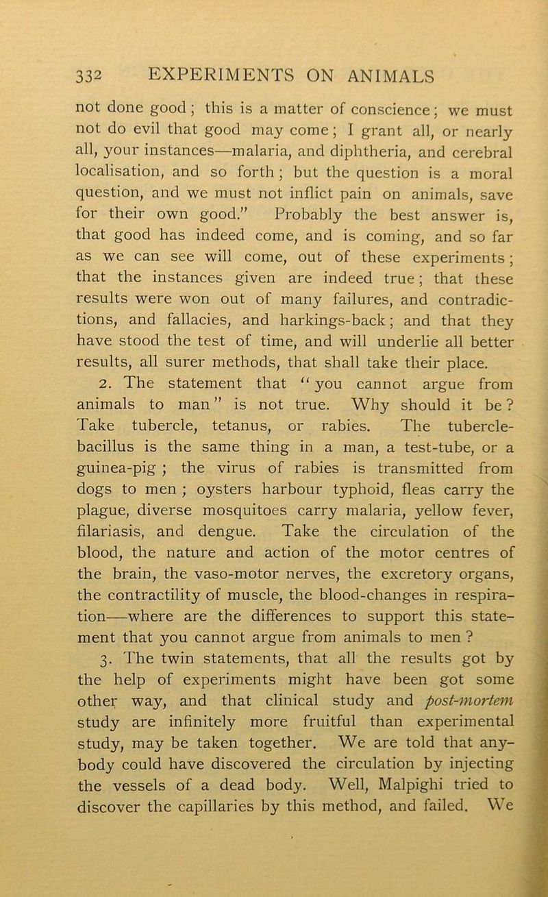 not done good; this is a matter of eonscience; we must not do evil that good may come; I grant all, or nearly all, your instances—malaria, and diphtheria, and cerebral localisation, and so forth ; but the question is a moral question, and we must not inflict pain on animals, save for their own good.” Probably the best answer is, that good has indeed come, and is coming, and so far as we can see will come, out of these experiments; that the instances given are indeed true; that these results were won out of many failures, and contradic- tions, and fallacies, and harkings-back; and that they have stood the test of time, and will underlie all better results, all surer methods, that shall take their place. 2. The statement that “ you cannot argue from animals to man ” is not true. Why should it be ? Take tubercle, tetanus, or rabies. The tubercle- bacillus is the same thing in a man, a test-tube, or a guinea-pig ; the virus of rabies is transmitted from dogs to men ; oysters harbour typhoid, fleas carry the plague, diverse mosquitoes carry malaria, yellow fever, filariasis, and dengue. Take the circulation of the blood, the nature and action of the motor centres of the brain, the vaso-motor nerves, the excretory organs, the contractility of muscle, the blood-changes in respira- tion—where are the differences to support this state- ment that you cannot argue from animals to men ? 3. The twin statements, that all the results got by the help of experiments might have been got some other way, and that clinical study and post-mortem study are infinitely more fruitful than experimental study, may be taken together. We are told that any- body could have discovered the circulation by injecting the vessels of a dead body. Well, Malpighi tried to discover the capillaries by this method, and failed. We
