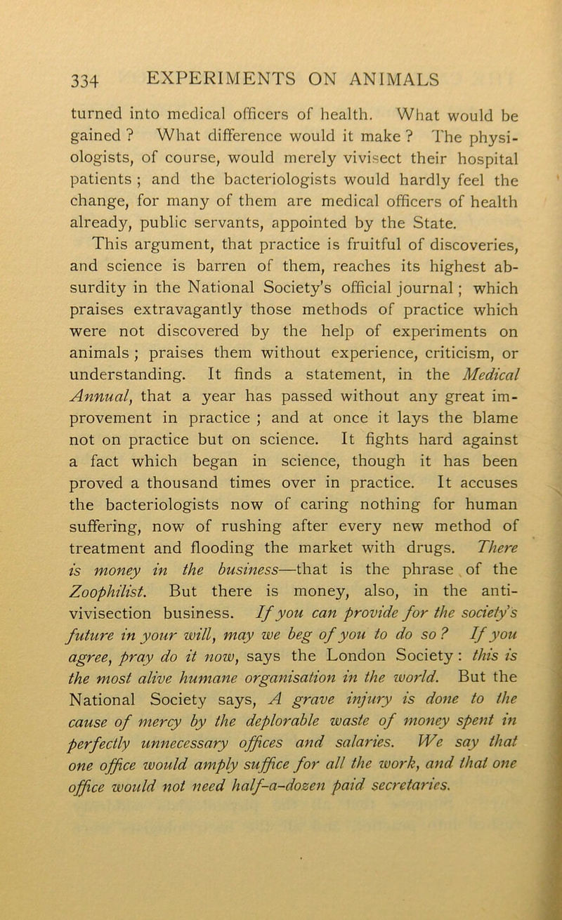 turned into medical officers of health. What would be gained ? What difference would it make ? The physi- ologists, of course, would merely vivisect their hospital patients ; and the bacteriologists would hardly feel the change, for many of them are medical officers of health already, public servants, appointed by the State. This argument, that practice is fruitful of discoveries, and science is barren of them, reaches its highest ab- surdity in the National Society’s official journal; which praises extravagantly those methods of practice which were not discovered by the help of experiments on animals ; praises them without experience, criticism, or understanding. It finds a statement, in the Medical Annual^ that a year has passed without any great im- provement in practice ; and at once it lays the blame not on practice but on science. It fights hard against a fact which began in science, though it has been proved a thousand times over in practice. It accuses the bacteriologists now of caring nothing for human suffering, now of rushing after every new method of treatment and flooding the market with drugs. There is money in the business—that is the phrase of the Zoophilist. But there is money, also, in the anti- vivisection business. If you can provide for the society s future in your will, may we beg of you to do so ? If you agree, pray do it now, says the London Society : this is the most alive humane organisation in the world. But the National Society says, A grave injury is done to the cause of mercy by the deplorable waste of money spent in perfectly unnecessary offices and salaries. IVe say that one offce would amply suffice for all the work, and that one office would not need half-a-dozen paid secretaries.