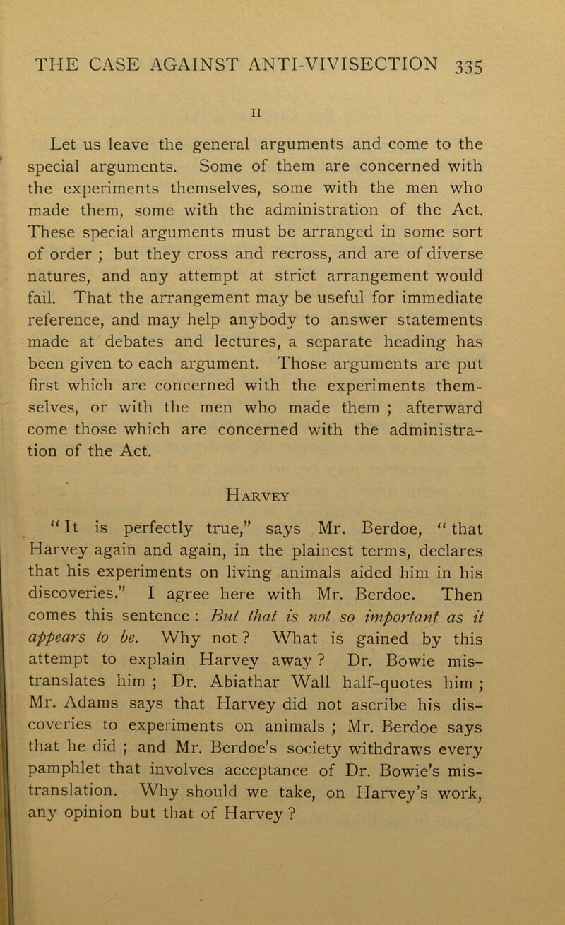 II Let us leave the general arguments and come to the special arguments. Some of them are concerned with the experiments themselves, some with the men who made them, some with the administration of the Act. These special arguments must be arranged in some sort of order ; but they cross and recross, and are of diverse natures, and any attempt at strict arrangement would fail. That the arrangement may be useful for immediate reference, and may help anybody to answer statements made at debates and lectures, a separate heading has been given to each argument. Those arguments are put first which are concerned with the experiments them- selves, or with the men who made them ; afterward come those which are concerned with the administra- tion of the Act. Harvey “ It is perfectly true,” says Mr. Berdoe, “ that Harvey again and again, in the plainest terms, declares that his experiments on living animals aided him in his discoveries.” I agree here with Mr. Berdoe. Then comes this sentence : But that is not so important as it appears to be. Why not ? What is gained by this attempt to explain Harvey away ? Dr. Bowie mis- translates him ; Dr. Abiathar Wall half-quotes him; Mr. Adams says that Harvey did not ascribe his dis- coveries to experiments on animals ; Mr. Berdoe says that he did ; and Mr. Berdoe’s society withdraws every pamphlet that involves acceptance of Dr. Bowie’s mis- translation. Why should we take, on Harvey’s work, any opinion but that of Harvey ?