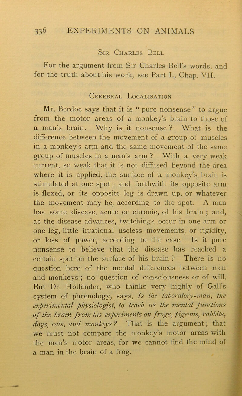 Sir Charles Bell For the argument from Sir Charles Bell’s words, and for the truth about his work, see Part I., Chap. VII. Cerebral Localisation Mr. Berdoe says that it is “ pure nonsense ” to argue from the motor areas of a monkey’s brain to those of a man’s brain. Why is it nonsense ? What is the difference between the movement of a group of muscles in a monkey’s arm and the same movement of the same group of muscles in a man’s arm ? With a very weak current, so weak that it is not diffused beyond the area where it is applied, the surface of a monkey’s brain is stimulated at one spot; and forthwith its opposite arm is flexed, or its opposite leg is drawn up, or whatever the movement may be, according to the spot. A man has some disease, acute or chronic, of his brain ; and, as the disease advances, twitchings occur in one arm or one leg, little irrational useless movements, or rigidity, or loss of power, according to the case. Is it pure nonsense to believe that the disease has reached a certain spot on the surface of his brain ? There is no question here of the mental differences between men and monkeys; no question of consciousness or of will. But Dr. Hollander, who thinks very highly of Gall’s system of phrenology, sa3^s, Is ike laboratory-man^ the experimental physiologist, to teach us the mental functions of the brain from his experiments on frogs, pigeons, rabbits, dogs, cats, and monkeys ? That is the argument; that we must not compare the monkey’s motor areas with the man’s motor areas, for we cannot find the mind of a man in the brain of a frog.