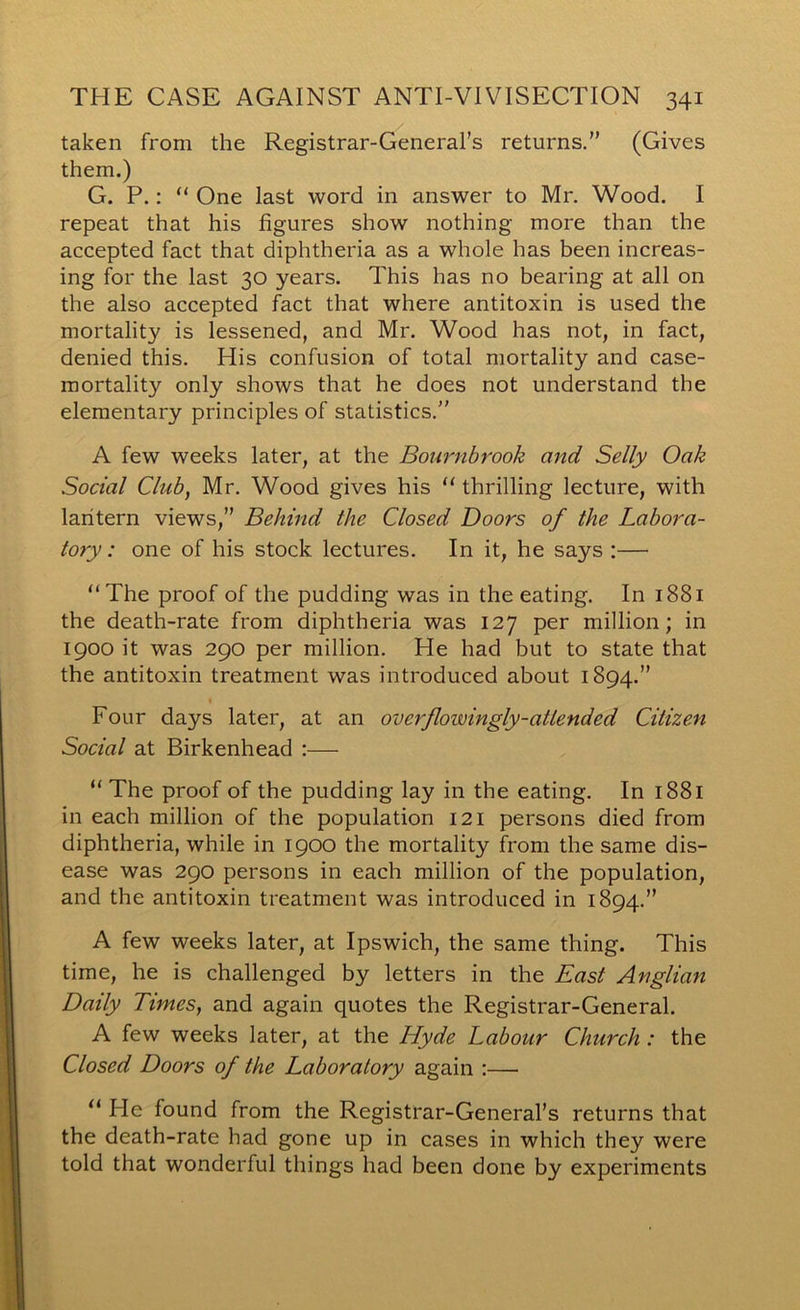 taken from the Registrar-General’s returns. (Gives them.) G. P.: “ One last word in answer to Mr. Wood. I repeat that his figures show nothing more than the accepted fact that diphtheria as a whole has been increas- ing for the last 30 years. This has no bearing at all on the also accepted fact that where antitoxin is used the mortality is lessened, and Mr. Wood has not, in fact, denied this. His confusion of total mortality and case- mortality only shows that he does not understand the elementary principles of statistics. A few weeks later, at the Bournbrook and Selly Oak Social Club, Mr. Wood gives his “ thrilling lecture, with lantern views, Behind the Closed Doors of the Labora- tory: one of his stock lectures. In it, he says :— “The proof of the pudding was in the eating. In i88i the death-rate from diphtheria was 127 per million; in 1900 it was 290 per million. He had but to state that the antitoxin treatment was introduced about 1894. Four days later, at an overflowingly-attended Citizen Social at Birkenhead :— “ The proof of the pudding lay in the eating. In 1881 in each million of the population 121 persons died from diphtheria, while in 1900 the mortality from the same dis- ease was 290 persons in each million of the population, and the antitoxin treatment was introduced in 1894. A few weeks later, at Ipswich, the same thing. This time, he is challenged by letters in the East Anglian Daily Times, and again quotes the Registrar-General. A few weeks later, at the Hyde Labour Church : the Closed Doors of the Laboratory again :— “ He found from the Registrar-General’s returns that the death-rate had gone up in cases in which they were told that wonderful things had been done by experiments