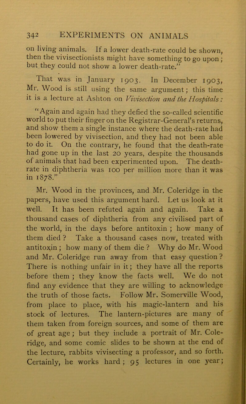 on living animals. If a lower death-rate could be shown, then the vivisectionists might have something to go upon ; but they could not show a lower death-rate.” That was in January 1903. In December 1903, Mr. Wood is still using the same argument; this time it is a lecture at Ashton on Vivisection and the Hospitals: Again and again had they defied the so-called scientific world to put their finger on the Registrar-General’s returns, and show them a single instance where the death-rate had been lowered by vivisection, and they had not been able to do it. On the contrary, he found that the death-rate had gone up in the last 20 years, despite the thousands of animals that had been experimented upon. The death- rate in diphtheria was lOO per million more than it was in 1878.” Mr. Wood in the provinces, and Mr. Coleridge in the papers, have used this argument hard. Let us look at it well. It has been refuted again and again. Take a thousand cases of diphtheria from any civilised part of the world, in the days before antitoxin ; how many of them died ? Take a thousand cases now, treated with antitoxin ; how many of them die ? Why do Mr. Wood and Mr. Coleridge run away from that easy question ? There is nothing unfair in it; they have all the reports before them ; they know the facts well. We do not find any evidence that they are willing to acknowledge the truth of those facts. Follow Mr. Somerville Wood, from place to place, with his magic-lantern and his stock of lectures. The lantern-pictures are many of them taken from foreign sources, and some of them are of great age ; but they include a portrait of Mr. Cole- ridge, and some comic slides to be shown at the end of the lecture, rabbits vivisecting a professor, and so forth. Certainly, he works hard; 95 lectures in one year;