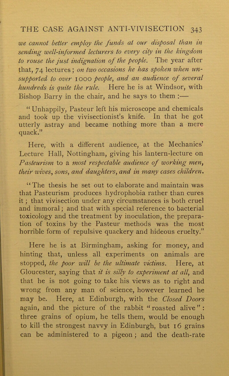 we cannot better employ the funds at our disposal than in sending well-informed lecturers to every city in the kingdom to rouse the just indignation of the people. The year after that, 74 lectures ; on two occasions he has spoken when un- supported to over 1000 people, and an audience of several hundreds is quite the rule. Here he is at Windsor, with Bishop Barry in the chair, and he says to them :— “ Unhappily, Pasteur left his microscope and chemicals and took up the vivisectionist’s knife. In that he got utterly astray and became nothing more than a mere quack.” Here, with a different audience, at the Mechanics’ Lecture Hall, Nottingham, giving his lantern-lecture on Pasteurism to a most respectable audience of working men, their wives, sons, and daughters, and in many cases children. “The thesis he set out to elaborate and maintain was that Pasteurism produces hydrophobia rather than cures it; that vivisection under any circumstances is both cruel and immoral; and that with special reference to bacterial toxicology and the treatment by inoculation, the prepara- tion of toxins by the Pasteur methods was the most horrible form of repulsive quackery and hideous cruelty.” Here he is at Birmingham, asking for money, and hinting that, unless all experiments on animals are stopped, the poor will be the ultimate victims. Here, at Gloucester, saying that it is silly to experiment at all, and that he is not going to take his views as to right and wrong from any man of science, however learned he may be. Here, at Edinburgh, with the Closed Doors again, and the picture of the rabbit “ roasted alive ” : three grains of opium, he tells them, would be enough to kill the strongest navvy in Edinburgh, but 16 grains can be administered to a pigeon; and the death-rate