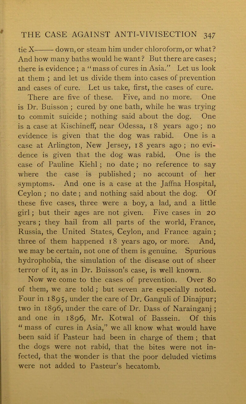 tie X down, or steam him under chloroform,or what? And how many baths would he want ? But there are cases; there is evidence ; a “mass of cures in Asia.” Let us look at them ; and let us divide them into cases of prevention and cases of cure. Let us take, first, the cases of cure. There are five of these. Five, and no more. One is Dr. Buisson ; cured by one bath, while he was trying to commit suicide ; nothing said about the dog. One is a case at Kischineff, near Odessa, 18 years ago; no evidence is given that the dog was rabid. One is a case at Arlington, New Jersey, 18 years ago ; no evi- dence is given that the dog was rabid. One is the case of Pauline Kiehl ; no date; no reference to say where the case is published; no account of her symptoms. And one is a case at the Jaffna Hospital, Ceylon ; no date; and nothing said about the dog. Of these five cases, three were a boy, a lad, and a little girl; but their ages are not given. Five cases in 20 years ; they hail from all parts of the world, France, Russia, the United States, Ceylon, and France again; three of them happened 18 years ago, or more. And, we may be certain, not one of them is genuine. Spurious hydrophobia, the simulation of the disease out of sheer terror of it, as in Dr. Buisson’s case, is well known. Now we come to the cases of prevention. Over 80 of them, we are told ; but seven are especially noted. Four in i 895, under the care of Dr. Ganguli of Dinajpur; two in 1896, under the care of Dr. Dass of Narainganj ; and one in 1896, Mr. Kotwal of Bassein. Of this “ mass of cures in Asia,” we all know what would have been said if Pasteur had been in charge of them ; that the dogs were not rabid, that the bites were not in- fected, that the wonder is that the poor deluded victims were not added to Pasteur’s hecatomb.