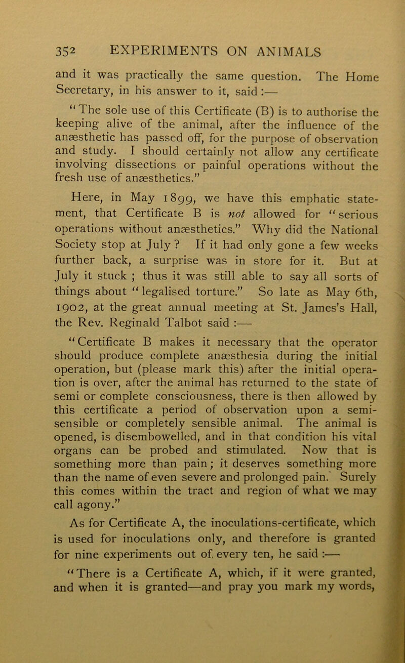 and it was practically the same question. The Home Secretary, in his answer to it, said :— “The sole use of this Certificate (B) is to authorise the keeping alive of the animal, after the influence of the anaesthetic has passed off, for the purpose of observation and study. I should certainly not allow any certificate involving dissections or painful operations without the fresh use of anaesthetics.” Here, in May 1899, we have this emphatic state- ment, that Certificate B is not allowed for “serious operations without anaesthetics.” Why did the National Society stop at July ? If it had only gone a few weeks further back, a surprise was in store for it. But at July it stuck ; thus it was still able to say all sorts of things about “ legalised torture.” So late as May 6th, 1902, at the great annual meeting at St. James’s Hall, the Rev. Reginald Talbot said :— “ Certificate B makes it necessary that the operator should produce complete anaesthesia during the initial operation, but (please mark this) after the initial opera- tion is over, after the animal has returned to the state of semi or complete consciousness, there is then allowed by this certificate a period of observation upon a semi- sensible or completely sensible animal. The animal is opened, is disembowelled, and in that condition his vital organs can be probed and stimulated. Now that is something more than pain; it deserves something more than the name of even severe and prolonged pain.' Surely this comes within the tract and region of what we may call agony.” As for Certificate A, the inoculations-certificate, which is used for inoculations only, and therefore is granted for nine experiments out of every ten, he said :— “There is a Certificate A, which, if it were granted, and when it is granted—and pray you mark my words,