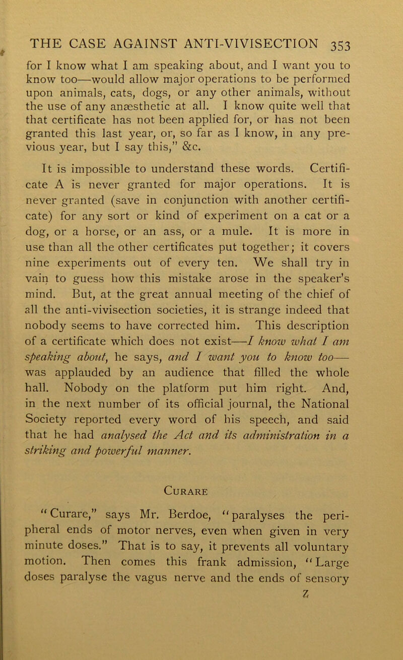 for I know what I am speaking about, and I want you to know too—would allow major operations to be performed upon animals, cats, dogs, or any other animals, without the use of any anaesthetic at all. I know quite well that that certificate has not been applied for, or has not been granted this last year, or, so far as I know, in any pre- vious year, but I say this,” &c. It is impossible to understand these words. Certifi- cate A is never granted for major operations. It is never granted (save in conjunction with another certifi- cate) for any sort or kind of experiment on a cat or a dog, or a horse, or an ass, or a mule. It is more in use than all the other certificates put together; it covers nine experiments out of every ten. We shall try in vain to guess how this mistake arose in the speaker’s mind. But, at the great annual meeting of the chief of all the anti-vivisection societies, it is strange indeed that nobody seems to have corrected him. This description of a certificate which does not exist—I know whai I am speaking about, he says, and I want you to know too— was applauded by an audience that filled the whole hall. Nobody on the platform put him right. And, in the next number of its official journal, the National Society reported every word of his speech, and said that he had analysed the Act and its administration in a striking and powerful manner. Curare Curare,” says Mr. Berdoe, “ paralyses the peri- pheral ends of motor nerves, even when given in very minute doses.” That is to say, it prevents all voluntary motion. Then comes this frank admission, “Large doses paralyse the vagus nerve and the ends of sensory 7,