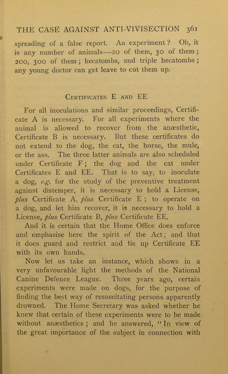spreading of a false report. An experiment ? Oh, it is any number of animals—20 of them, 30 of them ; 200, 300 of them ; hecatombs, and triple hecatombs ; any young doctor can get leave to cut them up. Certificates E and EE For all inoculations and similar proceedings. Certifi- cate A is necessary. For all experiments where the animal is allowed to recover from the anaesthetic. Certificate B is necessary. But these certificates do not extend to the dog, the cat, the horse, the mule, or the ass. The three latter animals are also scheduled under Certificate F; the dog and the cat under Certificates E and EE. That is to say, to inoculate a dog, e.g. for the study of the preventive treatment against distemper, it is necessary to hold a License, plus Certificate A, plus Certificate E ; to operate on a dog, and let him recover, it is necessary to hold a License, plus Certificate B, plus Certificate EE. And it is certain that the Home Office does enforce and emphasise here the spirit of the Act; and that it does guard and restrict and tie up Certificate EE with its own hands. Now let us take an instance, which shows in a very unfavourable light the methods of the National Canine Defence League. Three years ago, certain experiments were made on dogs, for the purpose of finding the best way of resuscitating persons apparently drowned. The Home Secretary was asked whether he knew that certain of these experiments were to be made without anaesthetics ; and he answered, ‘‘ In view of the great importance of the subject in connection with