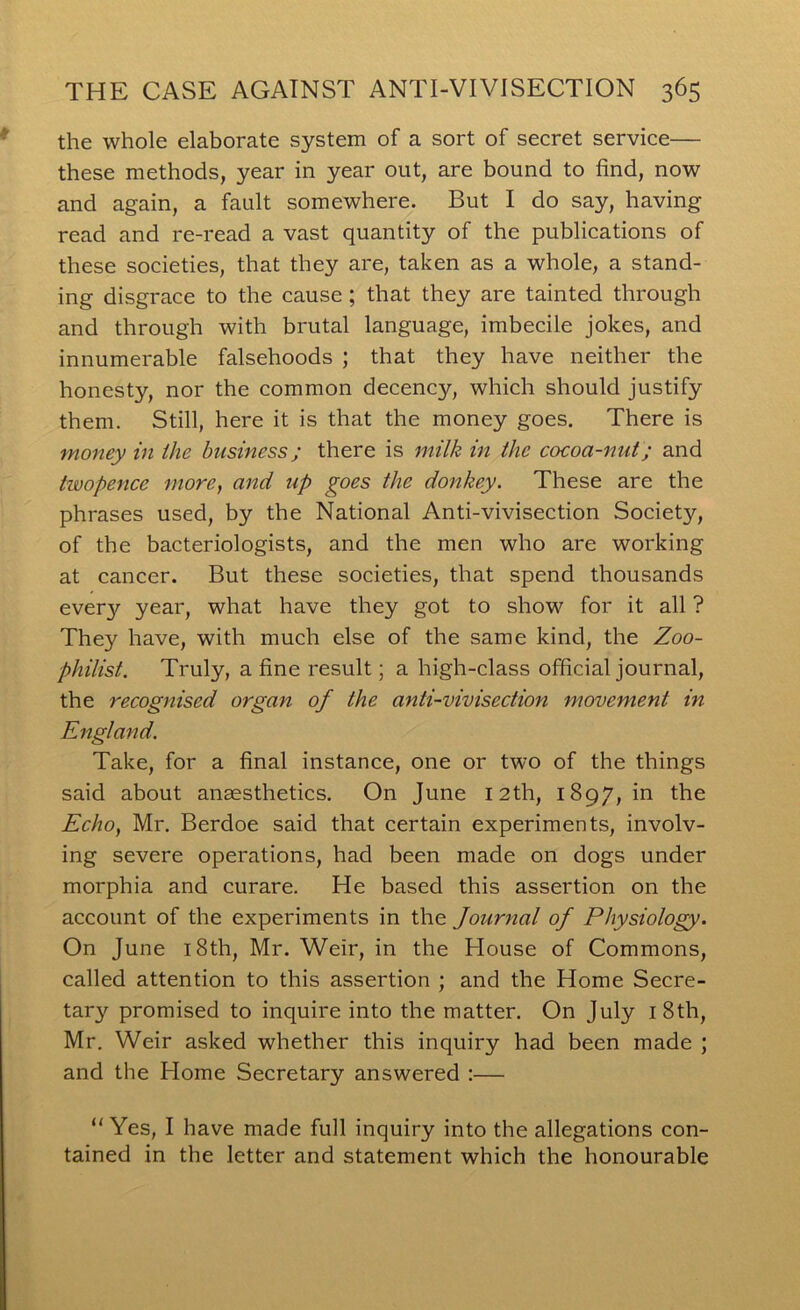 the whole elaborate system of a sort of secret service— these methods, year in year out, are bound to find, now and again, a fault somewhere. But I do say, having read and re-read a vast quantity of the publications of these societies, that they are, taken as a whole, a stand- ing disgrace to the cause ; that they are tainted through and through with brutal language, imbecile jokes, and innumerable falsehoods ; that they have neither the honesty, nor the common decency, which should justify them. Still, here it is that the money goes. There is money in ihe business; there is milk in the cocoa-nut; and twopence more, and up goes the donkey. These are the phrases used, by the National Anti-vivisection Society, of the bacteriologists, and the men who are working at cancer. But these societies, that spend thousands every year, what have they got to show for it all ? They have, with much else of the same kind, the Zoo- philist. Truly, a fine result; a high-class official journal, the recognised organ of the anti-vivisection movement in England. Take, for a final instance, one or two of the things said about anaesthetics. On June 12th, 1897, in the Echo, Mr. Berdoe said that certain experiments, involv- ing severe operations, had been made on dogs under morphia and curare. He based this assertion on the account of the experiments in the Journal of Physiology. On June i8th, Mr. Weir, in the House of Commons, called attention to this assertion ; and the Home Secre- tary promised to inquire into the matter. On July i8th, Mr. Weir asked whether this inquiry had been made ; and the Home Secretary answered :— “ Yes, I have made full inquiry into the allegations con- tained in the letter and statement which the honourable