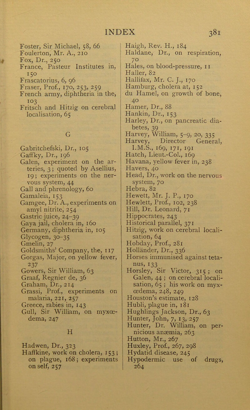 Foster, Sir Michael, 58, 66 Foulerton, Mr. A., 210 Fox, Dr., 250 France, Pasteur Institutes in, 150 Frascatorius, 6, 96 Fraser, Prof., 170, 253, 259 French army, diphtheria in the, 103 Fritsch and Hitzig on cerebral localisation, 65 G Gabritchefski, Dr., 105 Gaffky, Dr., 196 Galen, experiment on the ar- teries, 3 ; quoted by Asellius, 19; experiments on the ner- vous system, 44 Gall and phrenology, 60 Gamaleia, 153 Gamgee, Dr. A., experiments on amyl nitrite, 254 Gastric juice, 24-39 Gaya jail, cholera in, 160 Germany, diphtheria in, 105 Glycogen, 30-35 Gmelin, 27 Goldsmiths’ Company, the, 117 Gorgas, Major, on yellow fever, 237 Gowers, Sir William, 63 Graaf, Regnier de, 36 Graham, Dr., 214 Grassi, Prof, experiments on malaria, 221, 257 Greece, rabies in, 143 Gull, Sir William, on myxoe- dema, 247 H Hadwen, Dr., 323 Haffkine, work on cholera, 153 ; on plague, 168; experiments on self, 257 Haigh, Rev. H., 184 Haldane, Dr., on respiration, 70 Hales, on blood-pressure, 11 Haller, 82 Hallifax, Mr. C. J., 170 Hamburg, cholera at, 152 du Hamel, on growth of bone, 40 Hamer, Dr., 88 Hankin, Dr., 153 Harley, Dr., on pancreatic dia- betes, 39 Harvey, William, 5-9, 20, 335 Harvey, Director General, I.M.S., 169, 171, 191 Hatch, Lieut.-Col., 169 Havana, yellow fever in, 238 Havers, 40 Head, Dr., work on the nervous system, 70 Hebra, 82 Hewett, Mr. J. P., 170 Hewlett, Prof, 102, 238 Hill, Dr. Leonard, 71 Hippocrates, 243 Historical parallel, 371 Hitzig, work on cerebral locali- sation, 64 Hobday, Prof, 281 Hollander, Dr., 336 Horses immunised against teta- nus, 133 Horsley, Sir Victor, 315 ; on Galen, 44 ; on cerebral locali- sation, 65 ; his work on myx- oedema, 248, 249 Houston’s estimate, 128 Hubli, plague in, 181 Hughlings Jackson, Dr., 63 Hunter, John, 7, 13, 257 Hunter, Dr. William, on per- nicious anaemia, 263 Hutton, Mr., 267 Huxley, Prof, 267, 298 Hydatid disease, 245 Hypodermic use of drugs, 264