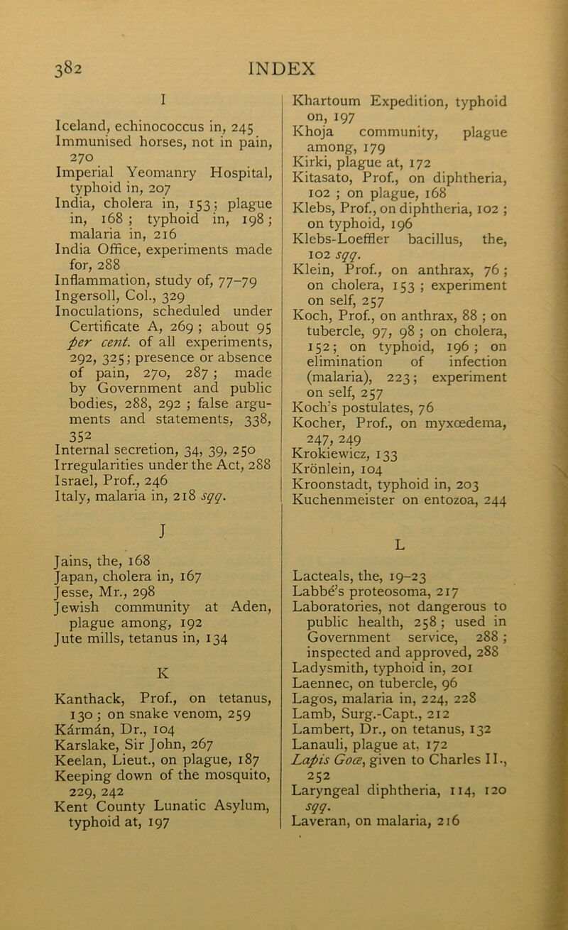 I Iceland, echinococcus in, 245 Immunised horses, not in pain, 270 Imperial Yeomanry Hospital, typhoid in, 207 India, cholera in, 153; plague in, 168 ; typhoid in, 198; malaria in, 216 India Office, experiments made for, 288 Inflammation, study of, 77-79 Ingersoll, Col., 329 Inoculations, scheduled under Certificate A, 269 ; about 95 per cent, of all experiments, 292, 325; presence or absence of pain, 270, 287 ; made by Government and public bodies, 288, 292 ; false argu- ments and statements, 338, 352 Internal secretion, 34, 39, 250 Irregularities under the Act, 288 Israel, Prof., 246 Italy, malaria in, 218 sqq. J Jains, the, 168 Japan, cholera in, 167 Jesse, Mr., 298 J ewish community at Aden, plague among, 192 Jute mills, tetanus in, 134 K Kanthack, Prof., on tetanus, 130 ; on snake venom, 259 Kdrmdn, Dr., 104 Karslake, Sir John, 267 Keelan, Lieut., on plague, 187 Keeping down of the mosquito, 229, 242 Kent County Lunatic Asylum, typhoid at, 197 Khartoum Expedition, typhoid on, 197 Khoja community, plague among, 179 Kirki, plague at, 172 Kitasato, Prof., on diphtheria, 102 ; on plague, 168 Klebs, Prof., on diphtheria, 102 ; on typhoid, 196 Klebs-Loeffler bacillus, the, 102 sqq. Klein, Prof., on anthrax, 76; on cholera, 153 ; experiment on self, 257 Koch, Prof., on anthrax, 88 ; on tubercle, 97, 98 ; on cholera, 152; on typhoid, 196; on elimination of infection (malaria), 223; experiment on self, 257 Koch’s postulates, 76 Kocher, Prof., on myxoedema, 247, 249 Krokiewicz, 133 Kronlein, 104 Kroonstadt, typhoid in, 203 Kuchenmeister on entozoa, 244 L Lacteals, the, 19-23 Labbe’s proteosoma, 217 Laboratories, not dangerous to public health, 258; used in Government service, 288; inspected and approved, 288 Ladysmith, typhoid in, 201 Laennec, on tubercle, 96 Lagos, malaria in, 224, 228 Lamb, Surg.-Capt., 212 Lambert, Dr., on tetanus, 132 Lanauli, plague at, 172 Lapis Goce., given to Charles IL, 252 Laryngeal diphtheria, 114, 120 sqq. Laveran, on malaria, 216